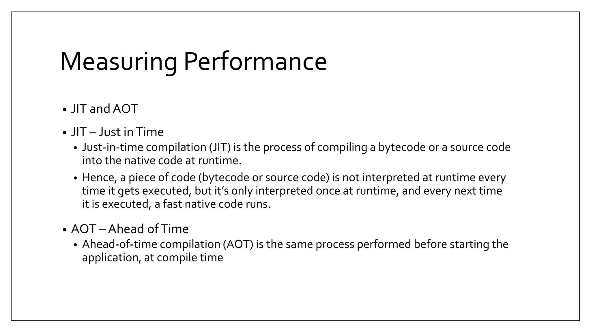 Measuring Performance • JIT and AOT • JIT – Just inTime • Just-in-time compilation (JIT) is the process of compiling a bytecode or a source code into the native code at runtime. • Hence, a piece of code (bytecode or source code) is not interpreted at runtime every time it gets executed, but it’s only interpreted once at runtime, and every next time it is executed, a fast native code runs. • AOT – Ahead ofTime • Ahead-of-time compilation (AOT) is the same process performed before starting the application, at compile time 