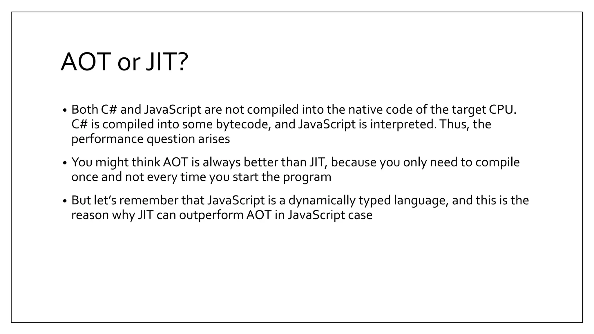 AOT or JIT? • Both C# and JavaScript are not compiled into the native code of the target CPU. C# is compiled into some bytecode, and JavaScript is interpreted.Thus, the performance question arises • You might think AOT is always better than JIT, because you only need to compile once and not every time you start the program • But let’s remember that JavaScript is a dynamically typed language, and this is the reason why JIT can outperform AOT in JavaScript case 