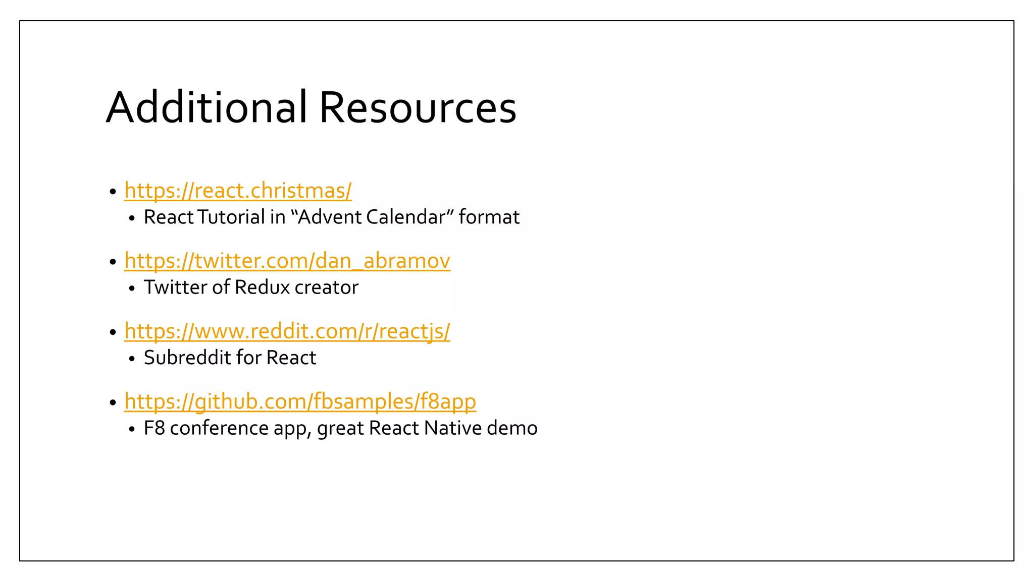 Additional Resources • https://react.christmas/ • ReactTutorial in “Advent Calendar” format • https://twitter.com/dan_abramov • Twitter of Redux creator • https://www.reddit.com/r/reactjs/ • Subreddit for React • https://github.com/fbsamples/f8app • F8 conference app, great React Native demo 