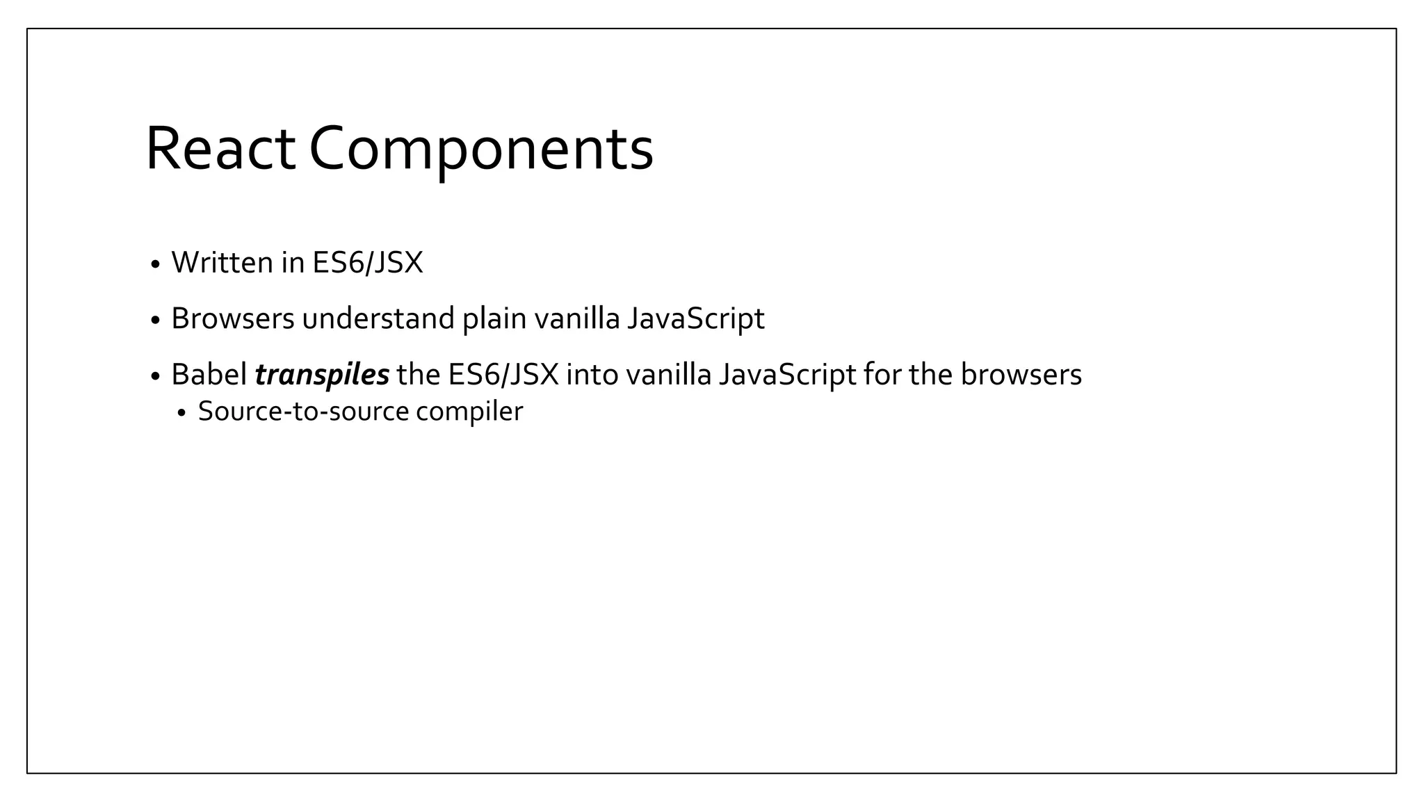 React Components • Written in ES6/JSX • Browsers understand plain vanilla JavaScript • Babel transpiles the ES6/JSX into vanilla JavaScript for the browsers • Source-to-source compiler 