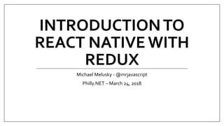 INTRODUCTIONTO
REACT NATIVE WITH
REDUX
Michael Melusky - @mrjavascript
Philly.NET – March 24, 2018
 