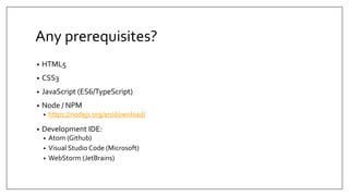 Any prerequisites?
• HTML5
• CSS3
• JavaScript (ES6/TypeScript)
• Node / NPM
• https://nodejs.org/en/download/
• Development IDE:
• Atom (Github)
• Visual Studio Code (Microsoft)
• WebStorm (JetBrains)
 