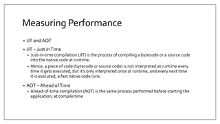 Measuring Performance
• JIT and AOT
• JIT – Just inTime
• Just-in-time compilation (JIT) is the process of compiling a bytecode or a source code
into the native code at runtime.
• Hence, a piece of code (bytecode or source code) is not interpreted at runtime every
time it gets executed, but it’s only interpreted once at runtime, and every next time
it is executed, a fast native code runs.
• AOT – Ahead ofTime
• Ahead-of-time compilation (AOT) is the same process performed before starting the
application, at compile time
 