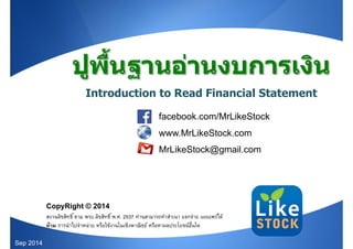 ปูพื้นฐานอ่านงบการเงิน 
Introduction to Read Financial Statement 
MrLikeStock 
facebook.com/MrLikeStock 
www.MrLikeStock.com 
MrLikeStock@gmail.com 
CopyRight © 2014 
สงวนลิขสิทธิ ์ตาม พรบ.ลิขสิทธิ ์พ.ศ. 2537 ท่านสามารถทำสำเนา แจกจ่าย เผยแพร่ได้ 
ห้าม การนำไปจำหน่าย หรือใช้งานในเชิงพาณิชย์ หรือหาผลประโยชน์อื่นใด 
Sep 2014 
 