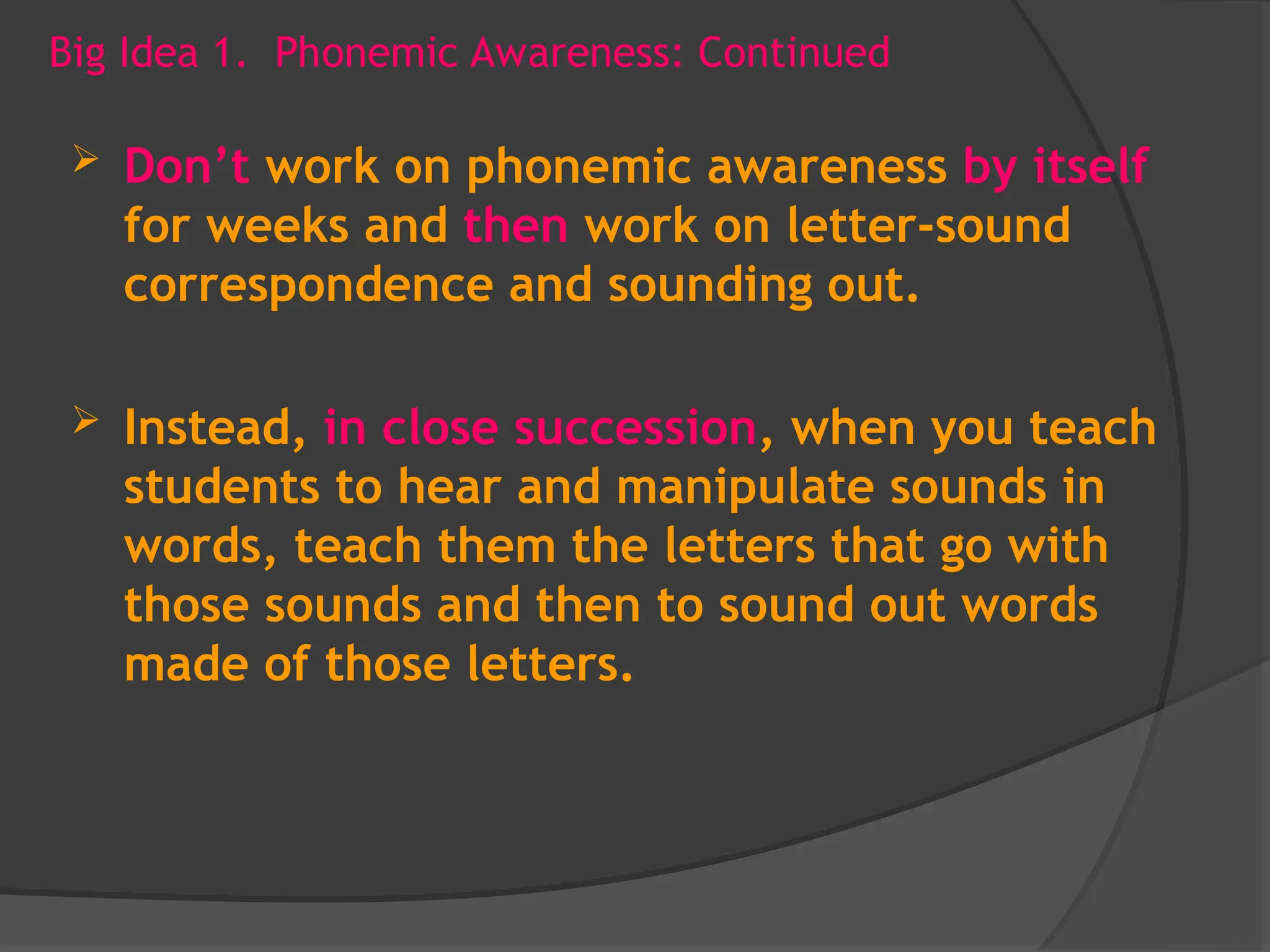 Big Idea 1. Phonemic Awareness: Continued
 Don’t work on phonemic awareness by itself
for weeks and then work on letter-sound
correspondence and sounding out.
 Instead, in close succession, when you teach
students to hear and manipulate sounds in
words, teach them the letters that go with
those sounds and then to sound out words
made of those letters.
 
