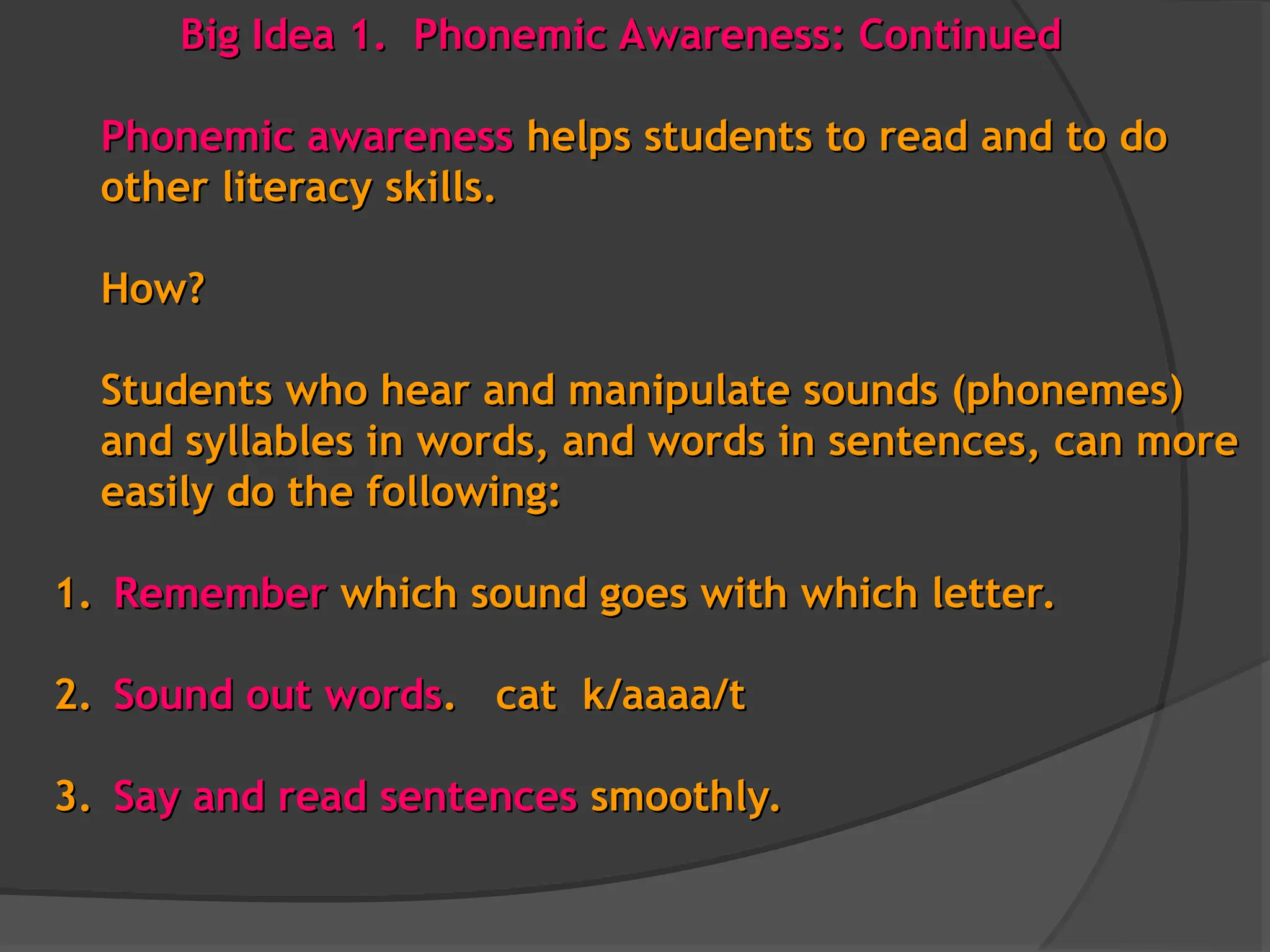 Big Idea 1. Phonemic Awareness: Continued
Big Idea 1. Phonemic Awareness: Continued
Phonemic awareness
Phonemic awareness helps students to read and to do
helps students to read and to do
other literacy skills.
other literacy skills.
How?
How?
Students who hear and manipulate sounds (phonemes)
Students who hear and manipulate sounds (phonemes)
and syllables in words, and words in sentences, can more
and syllables in words, and words in sentences, can more
easily do the following:
easily do the following:
1.
1. Remember
Remember which sound goes with which letter.
which sound goes with which letter.
2.
2. Sound out words
Sound out words. cat k/aaaa/t
. cat k/aaaa/t
3.
3. Say and
Say and read sentences
read sentences smoothly.
smoothly.
 