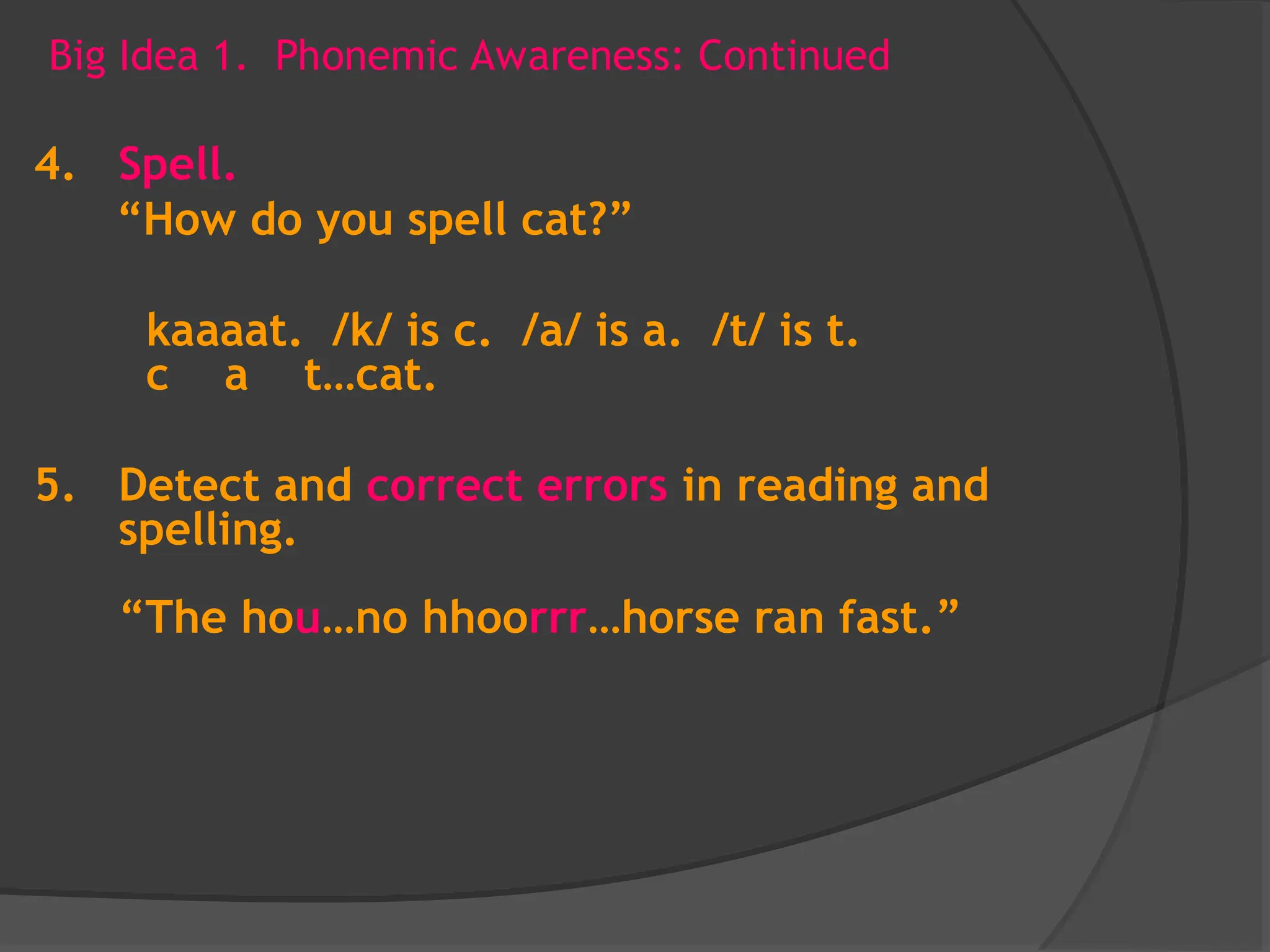 Big Idea 1. Phonemic Awareness: Continued
4. Spell.
“How do you spell cat?”
kaaaat. /k/ is c. /a/ is a. /t/ is t.
c a t…cat.
5. Detect and correct errors in reading and
spelling.
“The hou…no hhoorrr…horse ran fast.”
 