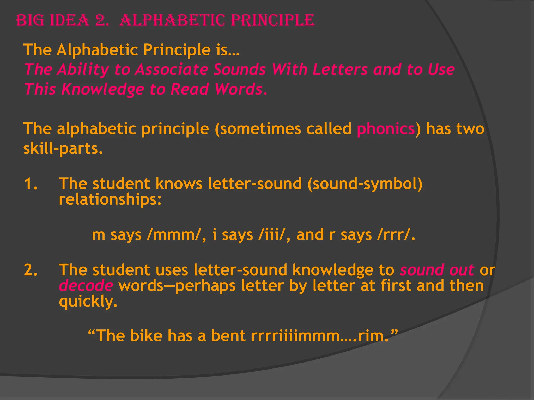 Big Idea 2. Alphabetic Principle
The Alphabetic Principle is…
The Ability to Associate Sounds With Letters and to Use
This Knowledge to Read Words.
The alphabetic principle (sometimes called phonics) has two
skill-parts.
1. The student knows letter-sound (sound-symbol)
relationships:
m says /mmm/, i says /iii/, and r says /rrr/.
2. The student uses letter-sound knowledge to sound out or
decode words—perhaps letter by letter at first and then
quickly.
“The bike has a bent rrrriiiimmm….rim.”
 