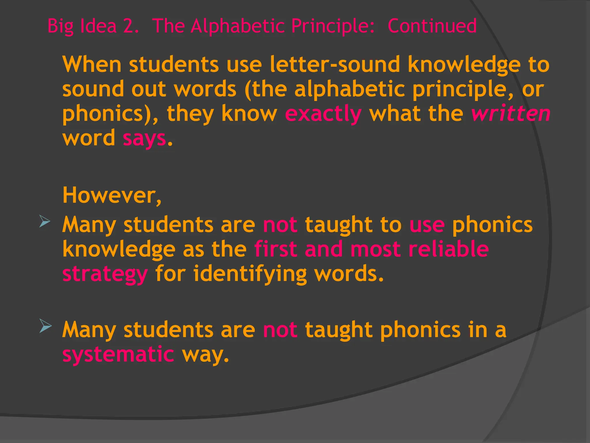 Big Idea 2. The Alphabetic Principle: Continued
When students use letter-sound knowledge to
sound out words (the alphabetic principle, or
phonics), they know exactly what the written
word says.
However,
 Many students are not taught to use phonics
knowledge as the first and most reliable
strategy for identifying words.
 Many students are not taught phonics in a
systematic way.
 