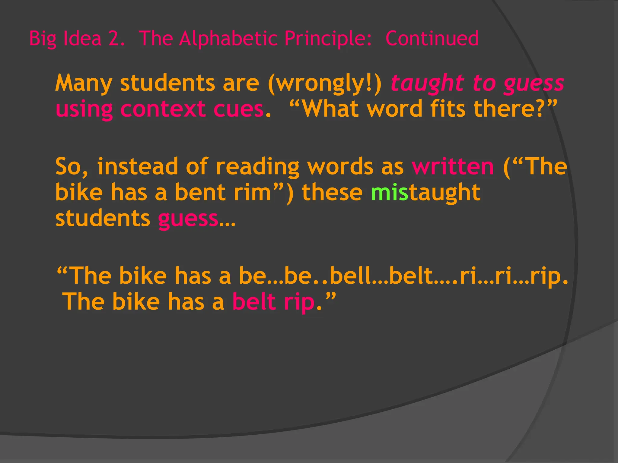 Big Idea 2. The Alphabetic Principle: Continued
Many students are (wrongly!) taught to guess
using context cues. “What word fits there?”
So, instead of reading words as written (“The
bike has a bent rim”) these mistaught
students guess…
“The bike has a be…be..bell…belt….ri…ri…rip.
The bike has a belt rip.”
 