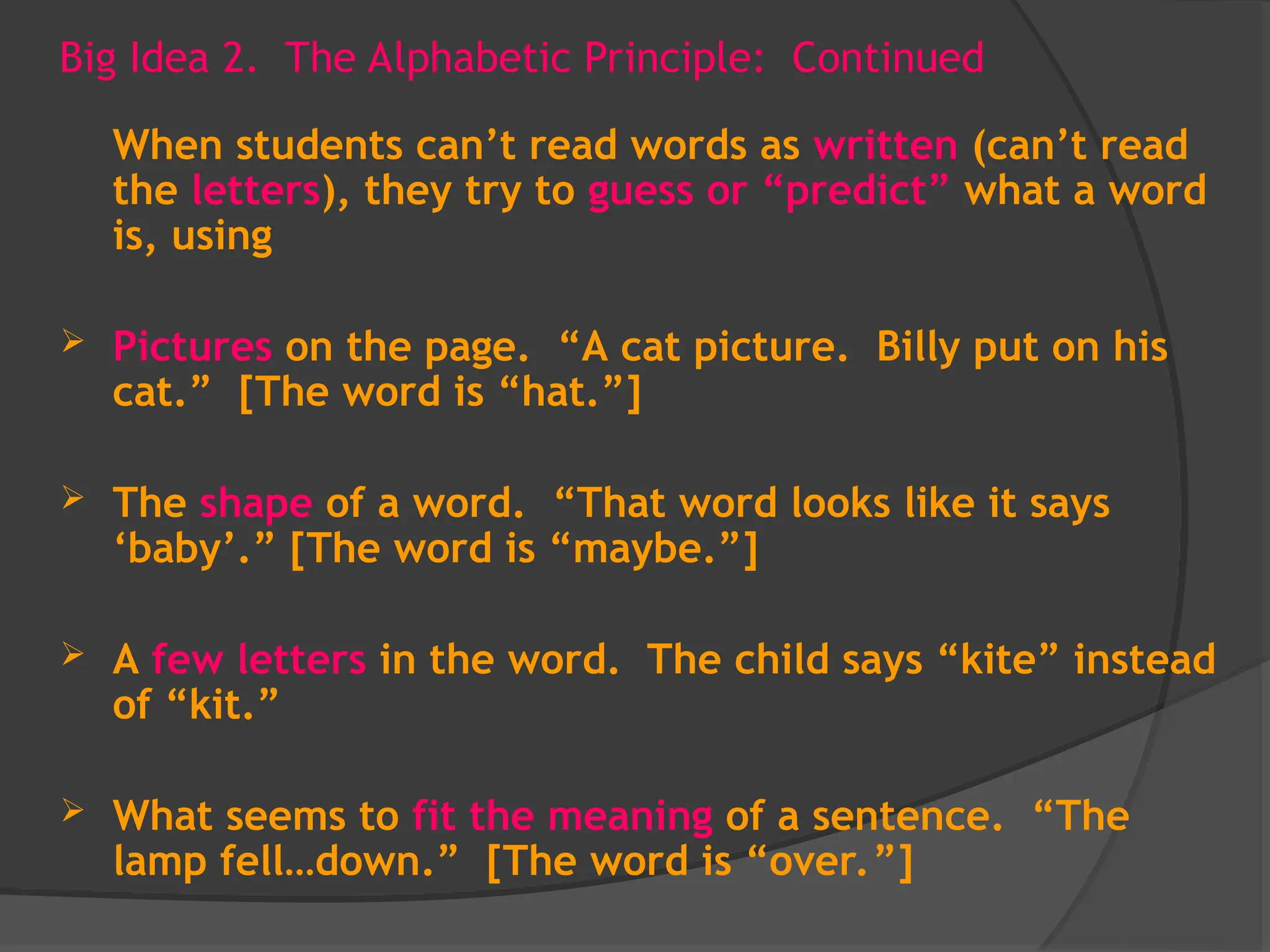 Big Idea 2. The Alphabetic Principle: Continued
When students can’t read words as written (can’t read
the letters), they try to guess or “predict” what a word
is, using
 Pictures on the page. “A cat picture. Billy put on his
cat.” [The word is “hat.”]
 The shape of a word. “That word looks like it says
‘baby’.” [The word is “maybe.”]
 A few letters in the word. The child says “kite” instead
of “kit.”
 What seems to fit the meaning of a sentence. “The
lamp fell…down.” [The word is “over.”]
 