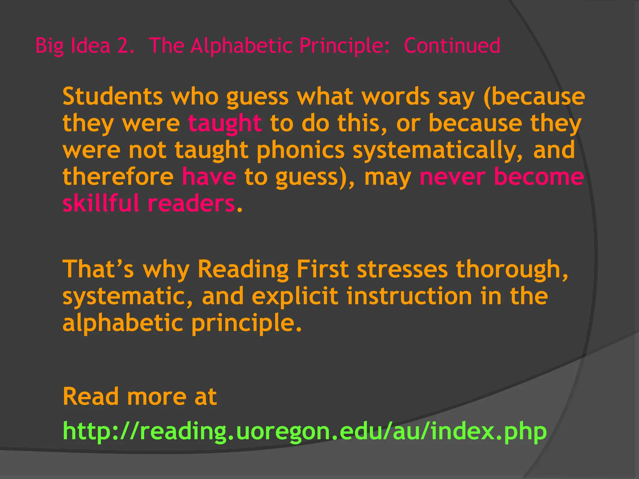 Big Idea 2. The Alphabetic Principle: Continued
Students who guess what words say (because
they were taught to do this, or because they
were not taught phonics systematically, and
therefore have to guess), may never become
skillful readers.
That’s why Reading First stresses thorough,
systematic, and explicit instruction in the
alphabetic principle.
Read more at
http://reading.uoregon.edu/au/index.php
 