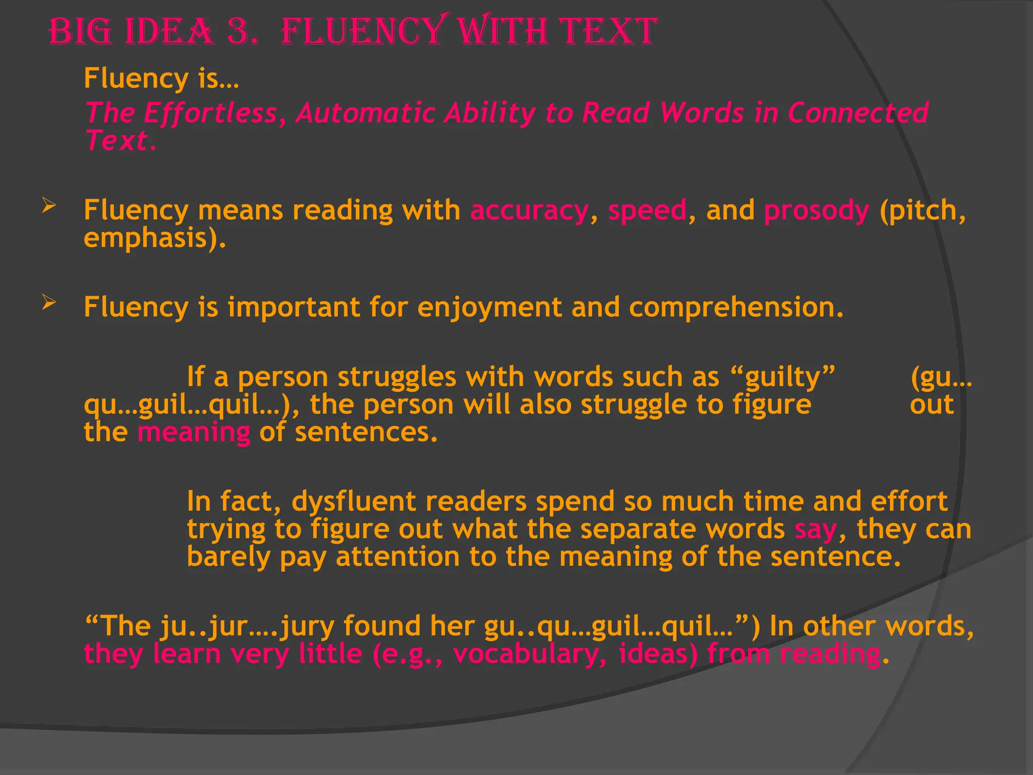 Big Idea 3. Fluency With Text
Fluency is…
The Effortless, Automatic Ability to Read Words in Connected
Text.
 Fluency means reading with accuracy, speed, and prosody (pitch,
emphasis).
 Fluency is important for enjoyment and comprehension.
If a person struggles with words such as “guilty” (gu…
qu…guil…quil…), the person will also struggle to figure out
the meaning of sentences.
In fact, dysfluent readers spend so much time and effort
trying to figure out what the separate words say, they can
barely pay attention to the meaning of the sentence.
“The ju..jur….jury found her gu..qu…guil…quil…”) In other words,
they learn very little (e.g., vocabulary, ideas) from reading.
 