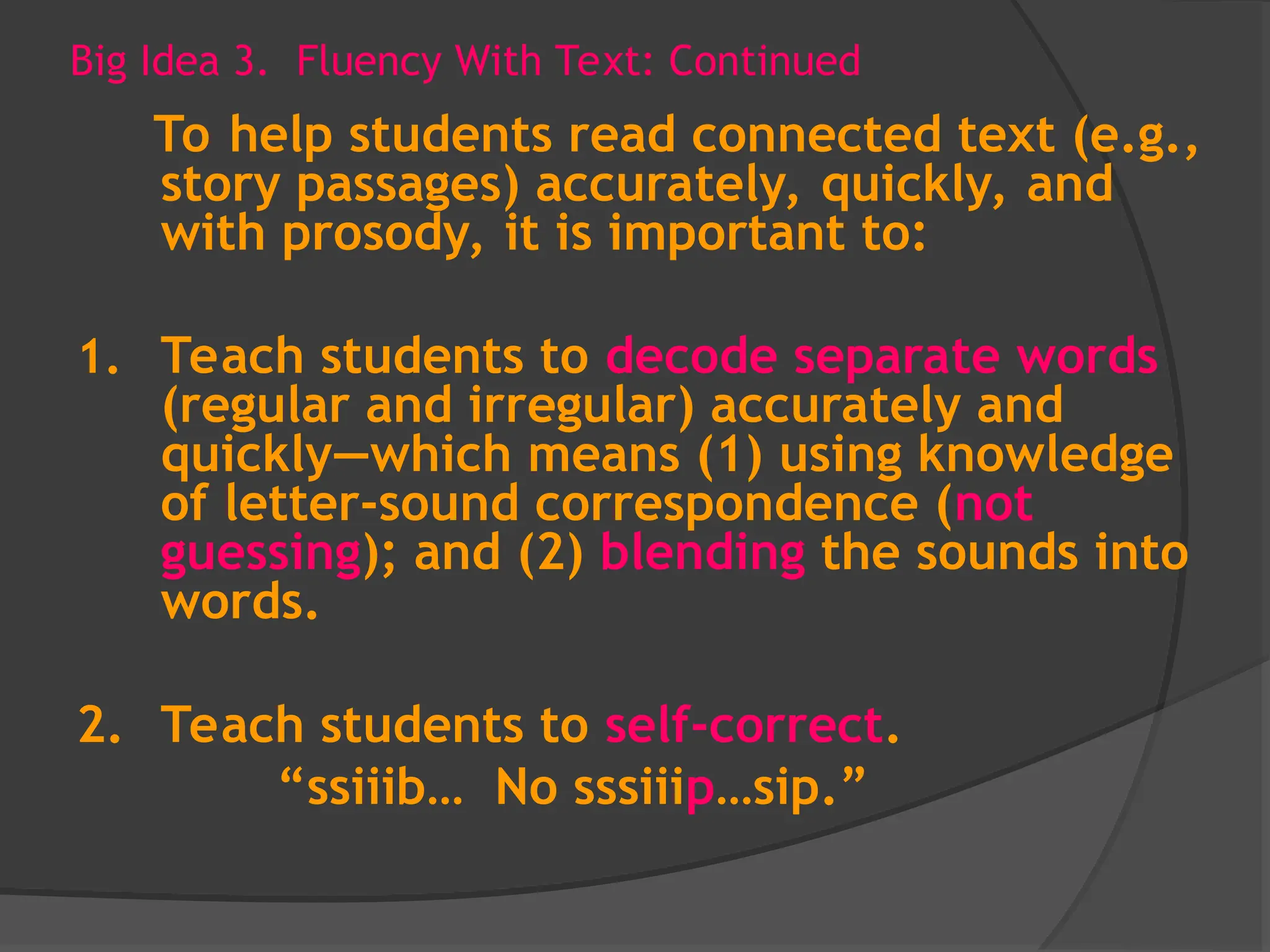 Big Idea 3. Fluency With Text: Continued
To help students read connected text (e.g.,
story passages) accurately, quickly, and
with prosody, it is important to:
1. Teach students to decode separate words
(regular and irregular) accurately and
quickly—which means (1) using knowledge
of letter-sound correspondence (not
guessing); and (2) blending the sounds into
words.
2. Teach students to self-correct.
“ssiiib… No sssiiip…sip.”
 