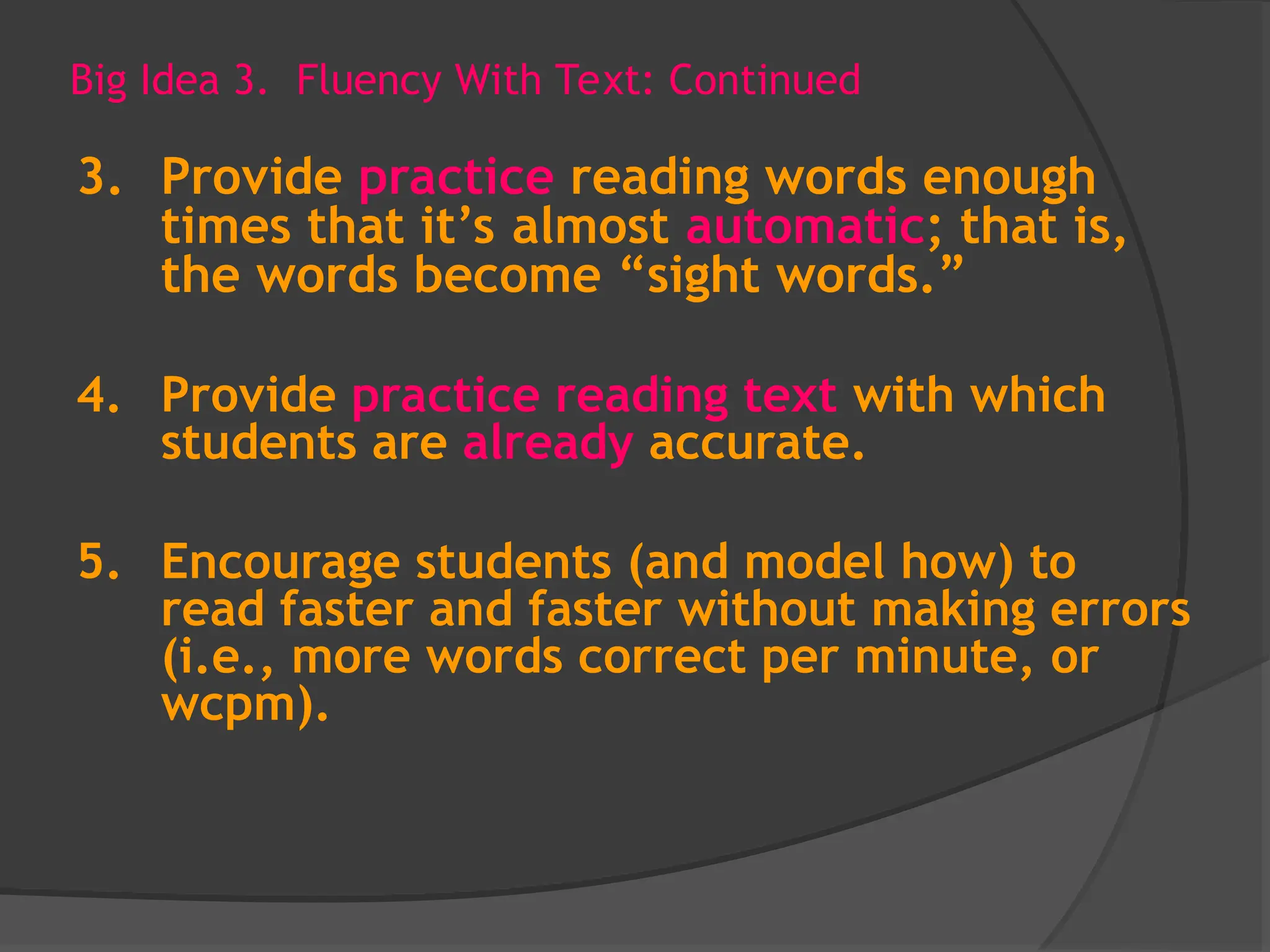 Big Idea 3. Fluency With Text: Continued
3. Provide practice reading words enough
times that it’s almost automatic; that is,
the words become “sight words.”
4. Provide practice reading text with which
students are already accurate.
5. Encourage students (and model how) to
read faster and faster without making errors
(i.e., more words correct per minute, or
wcpm).
 