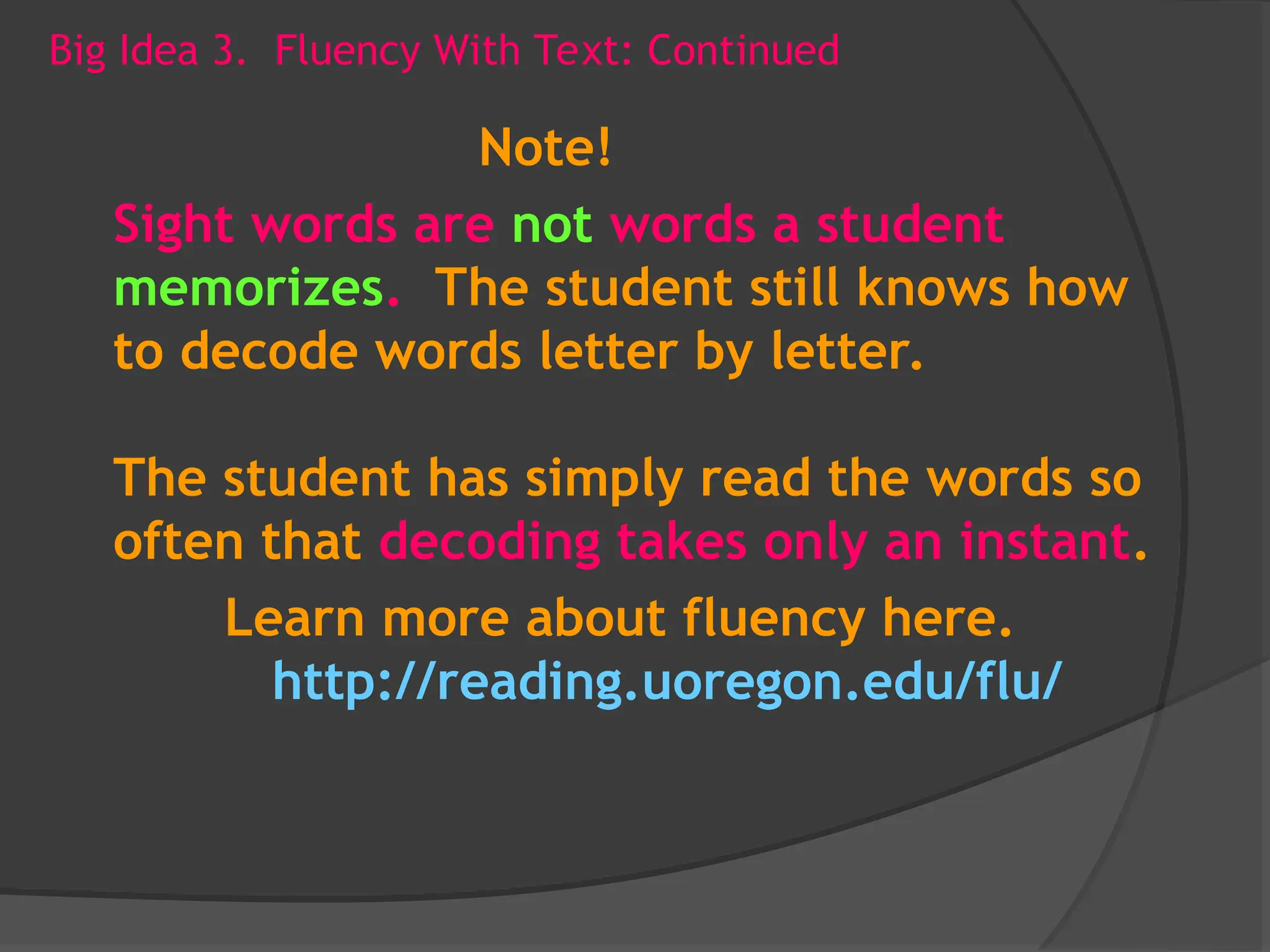 Big Idea 3. Fluency With Text: Continued
Note!
Sight words are not words a student
memorizes. The student still knows how
to decode words letter by letter.
The student has simply read the words so
often that decoding takes only an instant.
Learn more about fluency here.
http://reading.uoregon.edu/flu/
 