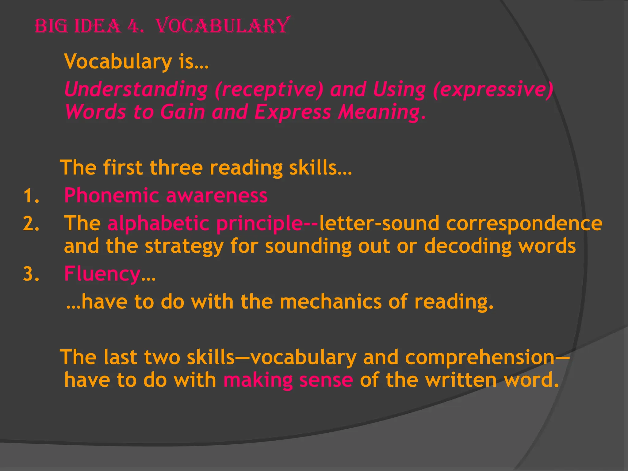 Big Idea 4. Vocabulary
Vocabulary is…
Understanding (receptive) and Using (expressive)
Words to Gain and Express Meaning.
The first three reading skills…
1. Phonemic awareness
2. The alphabetic principle--letter-sound correspondence
and the strategy for sounding out or decoding words
3. Fluency…
…have to do with the mechanics of reading.
The last two skills—vocabulary and comprehension—
have to do with making sense of the written word.
 