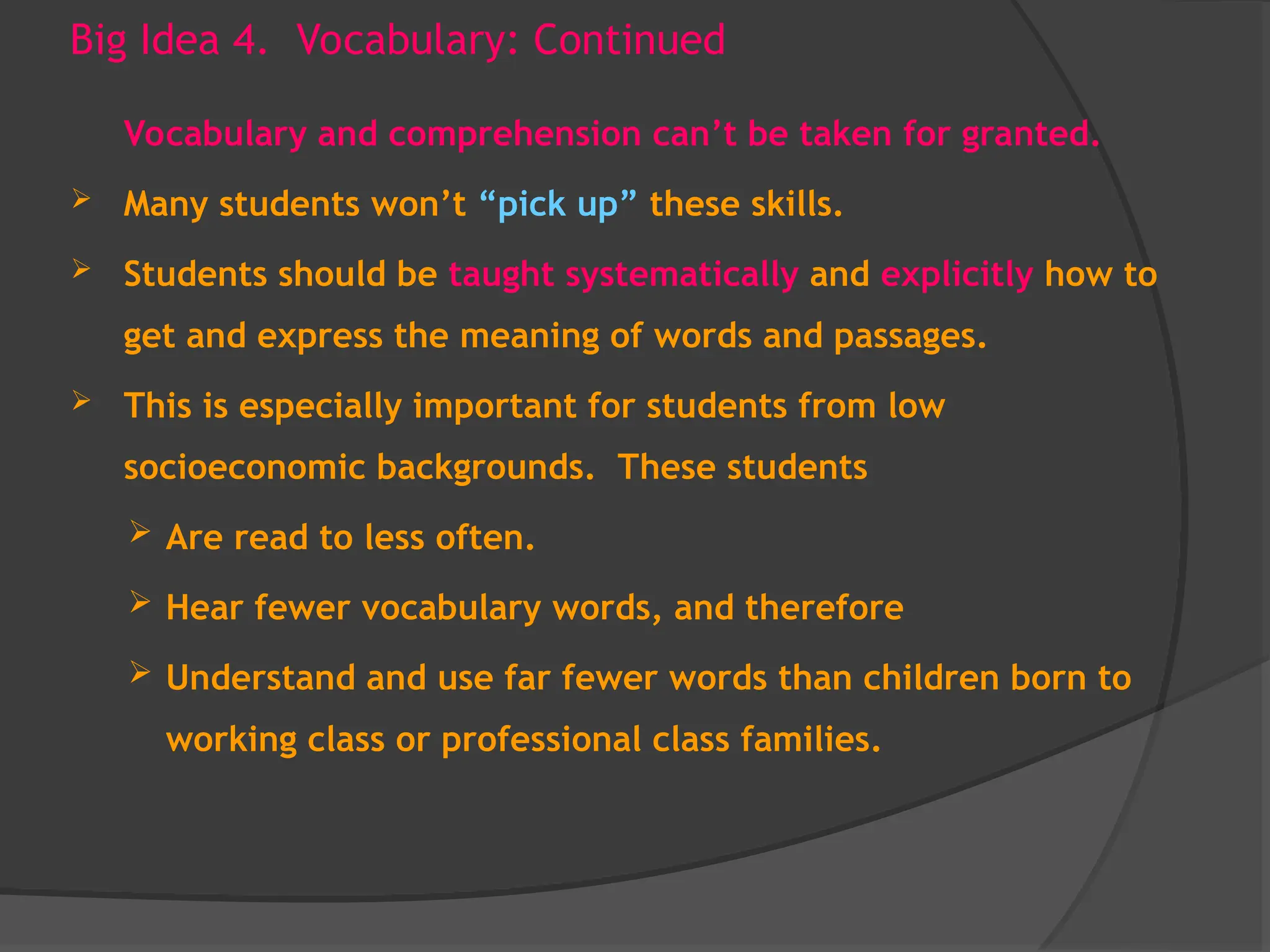 Big Idea 4. Vocabulary: Continued
Vocabulary and comprehension can’t be taken for granted.
 Many students won’t “pick up” these skills.
 Students should be taught systematically and explicitly how to
get and express the meaning of words and passages.
 This is especially important for students from low
socioeconomic backgrounds. These students
 Are read to less often.
 Hear fewer vocabulary words, and therefore
 Understand and use far fewer words than children born to
working class or professional class families.
 