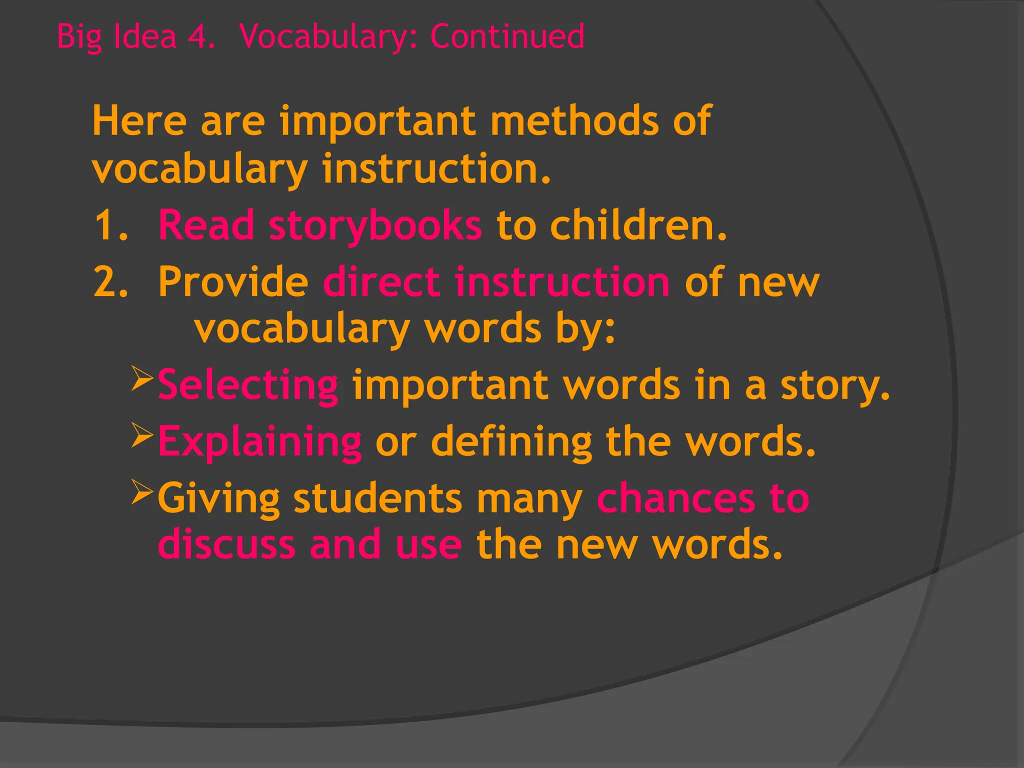 Big Idea 4. Vocabulary: Continued
Here are important methods of
vocabulary instruction.
1. Read storybooks to children.
2. Provide direct instruction of new
vocabulary words by:
Selecting important words in a story.
Explaining or defining the words.
Giving students many chances to
discuss and use the new words.
 