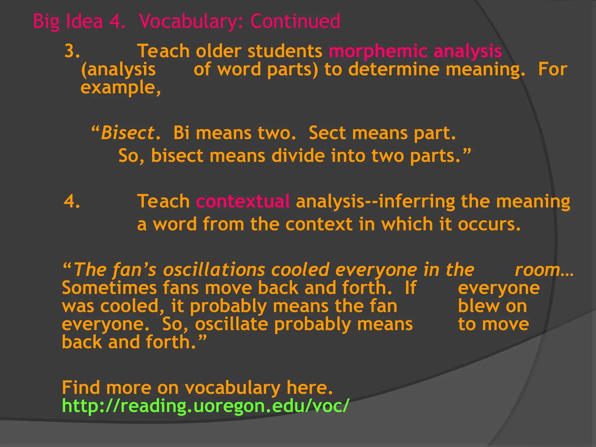 Big Idea 4. Vocabulary: Continued
3. Teach older students morphemic analysis
(analysis of word parts) to determine meaning. For
example,
“Bisect. Bi means two. Sect means part.
So, bisect means divide into two parts.”
4. Teach contextual analysis--inferring the meaning
a word from the context in which it occurs.
“The fan’s oscillations cooled everyone in the room…
Sometimes fans move back and forth. If everyone
was cooled, it probably means the fan blew on
everyone. So, oscillate probably means to move
back and forth.”
Find more on vocabulary here.
http://reading.uoregon.edu/voc/
 
