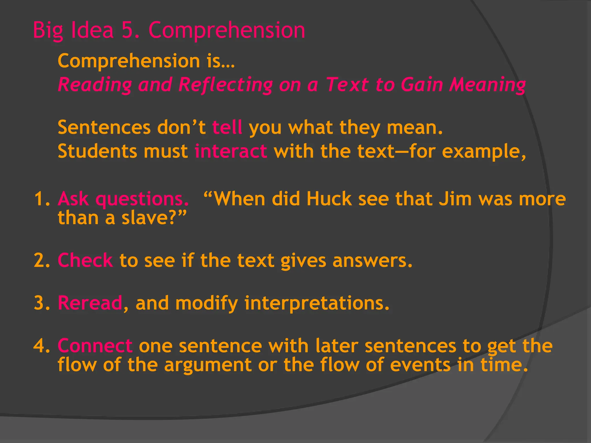 Big Idea 5. Comprehension
Comprehension is…
Reading and Reflecting on a Text to Gain Meaning
Sentences don’t tell you what they mean.
Students must interact with the text—for example,
1. Ask questions. “When did Huck see that Jim was more
than a slave?”
2. Check to see if the text gives answers.
3. Reread, and modify interpretations.
4. Connect one sentence with later sentences to get the
flow of the argument or the flow of events in time.
 