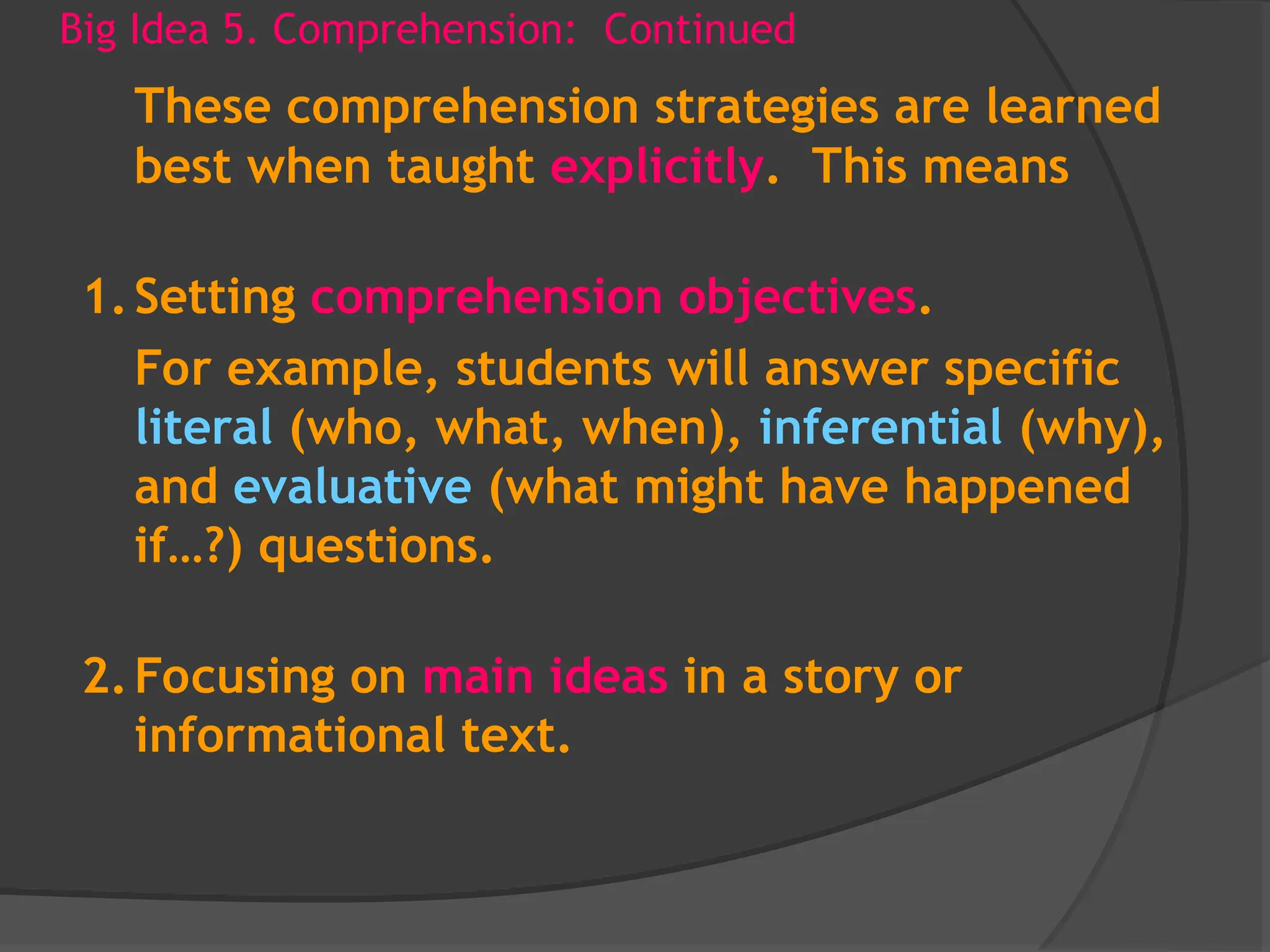 Big Idea 5. Comprehension: Continued
These comprehension strategies are learned
best when taught explicitly. This means
1.Setting comprehension objectives.
For example, students will answer specific
literal (who, what, when), inferential (why),
and evaluative (what might have happened
if…?) questions.
2.Focusing on main ideas in a story or
informational text.
 