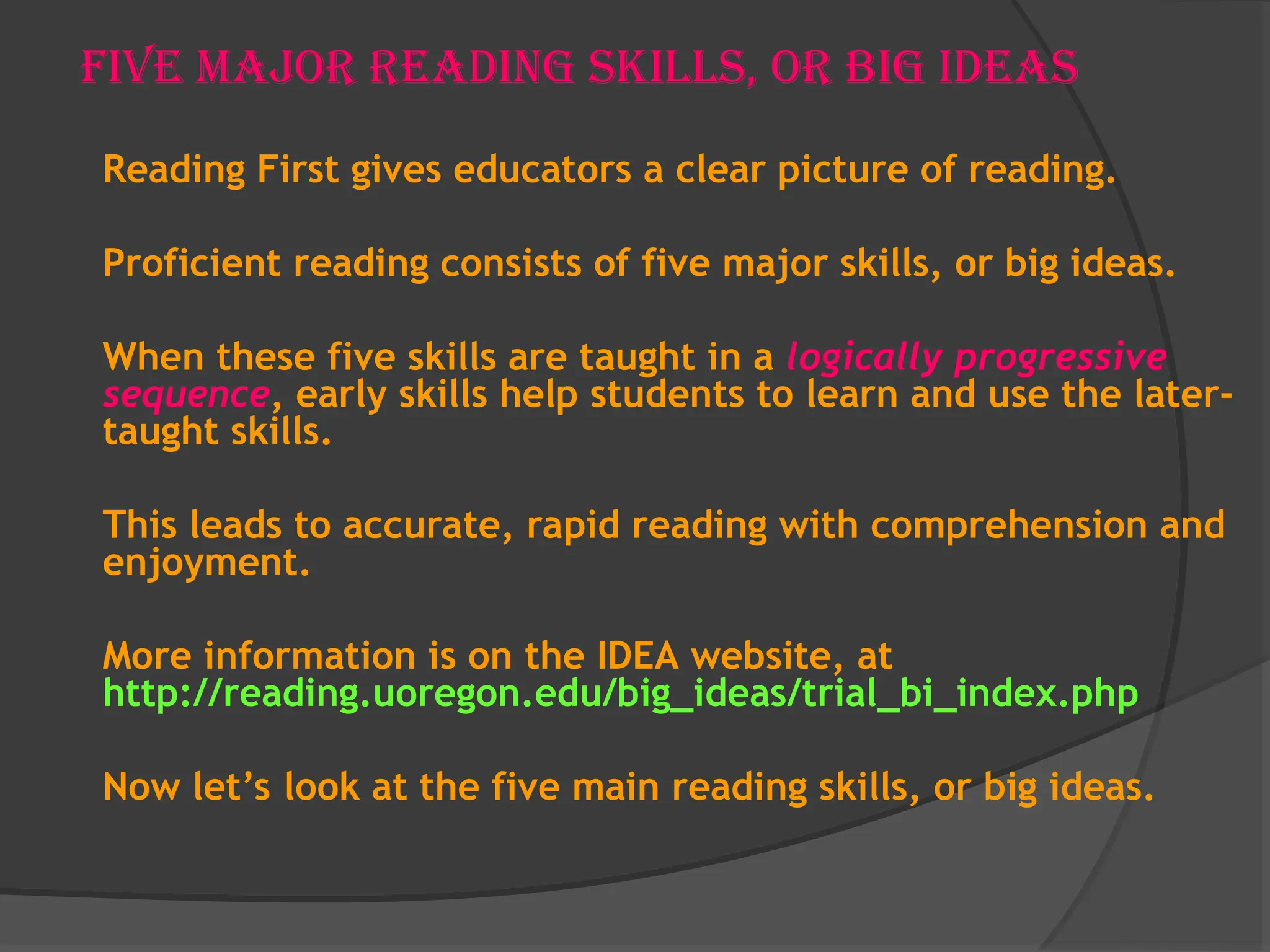 Five Major Reading Skills, or Big Ideas
Reading First gives educators a clear picture of reading.
Proficient reading consists of five major skills, or big ideas.
When these five skills are taught in a logically progressive
sequence, early skills help students to learn and use the later-
taught skills.
This leads to accurate, rapid reading with comprehension and
enjoyment.
More information is on the IDEA website, at
http://reading.uoregon.edu/big_ideas/trial_bi_index.php
Now let’s look at the five main reading skills, or big ideas.
 