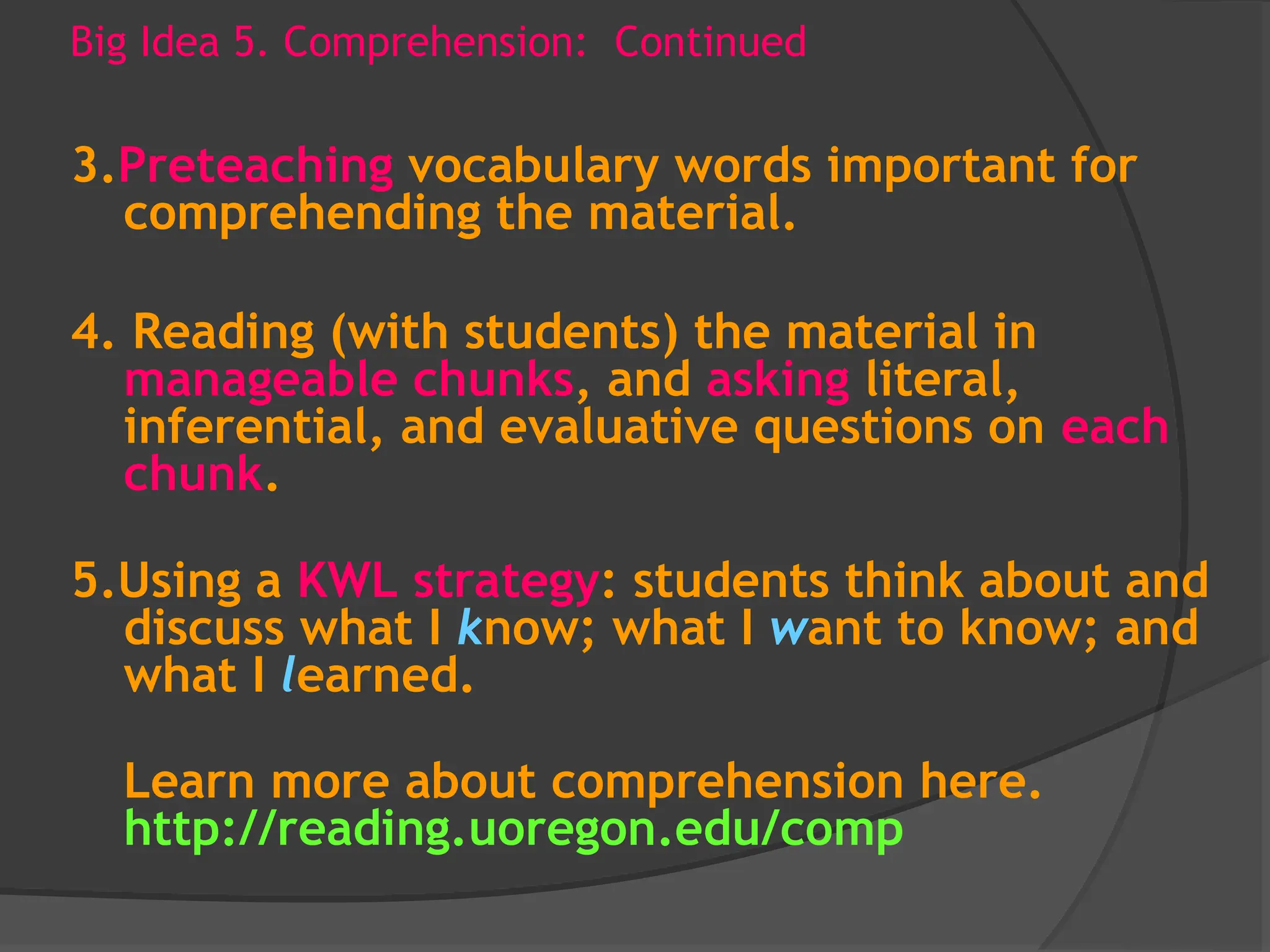 Big Idea 5. Comprehension: Continued
3.Preteaching vocabulary words important for
comprehending the material.
4. Reading (with students) the material in
manageable chunks, and asking literal,
inferential, and evaluative questions on each
chunk.
5.Using a KWL strategy: students think about and
discuss what I know; what I want to know; and
what I learned.
Learn more about comprehension here.
http://reading.uoregon.edu/comp
 