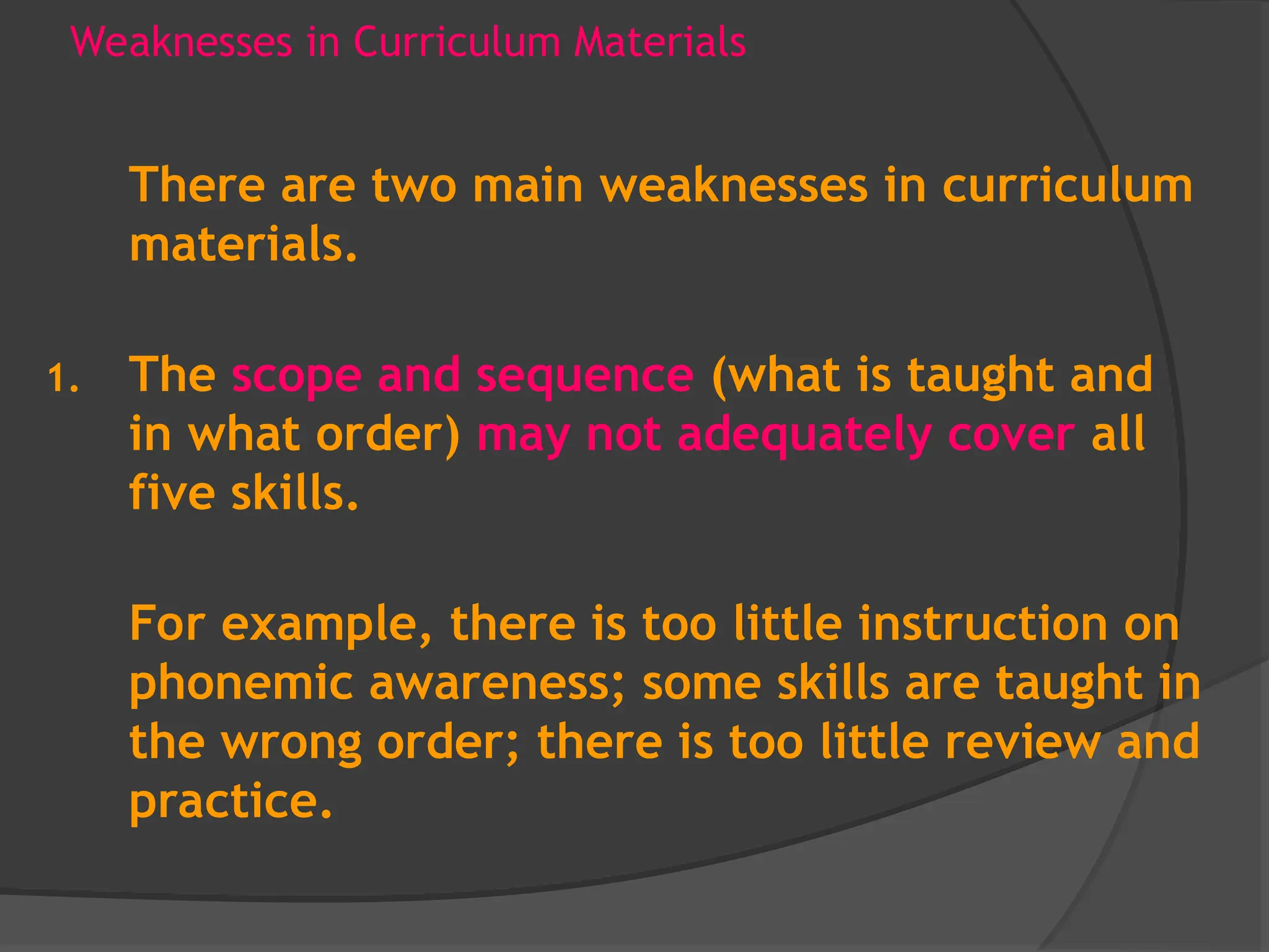 Weaknesses in Curriculum Materials
There are two main weaknesses in curriculum
materials.
1. The scope and sequence (what is taught and
in what order) may not adequately cover all
five skills.
For example, there is too little instruction on
phonemic awareness; some skills are taught in
the wrong order; there is too little review and
practice.
 