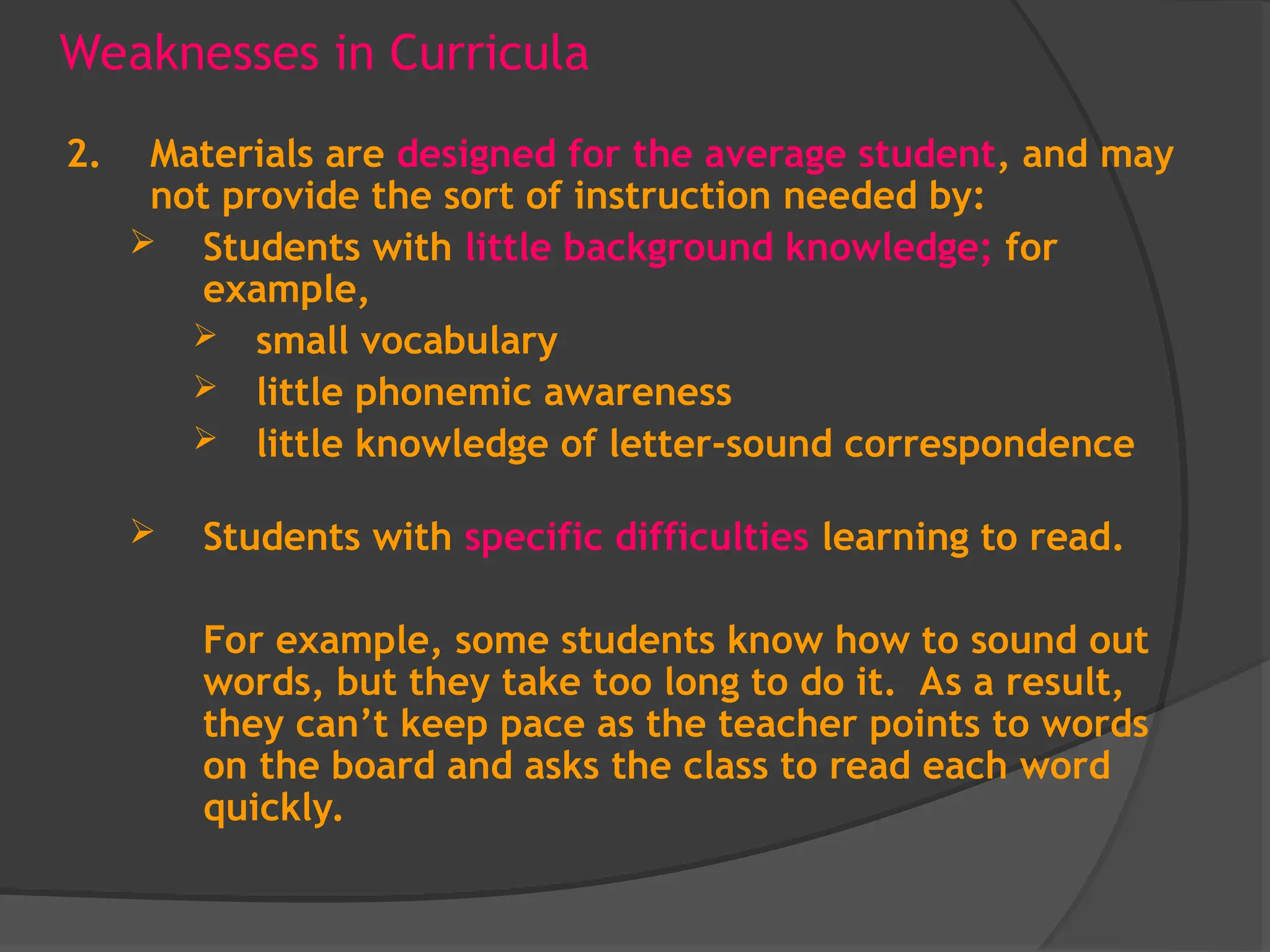 Weaknesses in Curricula
2. Materials are designed for the average student, and may
not provide the sort of instruction needed by:
 Students with little background knowledge; for
example,
 small vocabulary
 little phonemic awareness
 little knowledge of letter-sound correspondence
 Students with specific difficulties learning to read.
For example, some students know how to sound out
words, but they take too long to do it. As a result,
they can’t keep pace as the teacher points to words
on the board and asks the class to read each word
quickly.
 