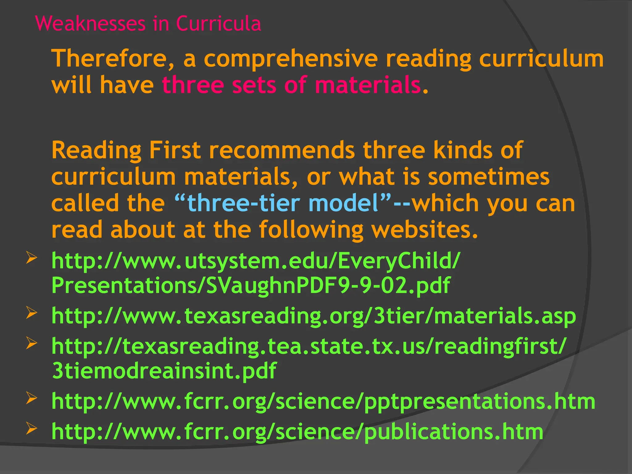 Weaknesses in Curricula
Therefore, a comprehensive reading curriculum
will have three sets of materials.
Reading First recommends three kinds of
curriculum materials, or what is sometimes
called the “three-tier model”--which you can
read about at the following websites.
 http://www.utsystem.edu/EveryChild/
Presentations/SVaughnPDF9-9-02.pdf
 http://www.texasreading.org/3tier/materials.asp
 http://texasreading.tea.state.tx.us/readingfirst/
3tiemodreainsint.pdf
 http://www.fcrr.org/science/pptpresentations.htm
 http://www.fcrr.org/science/publications.htm
 