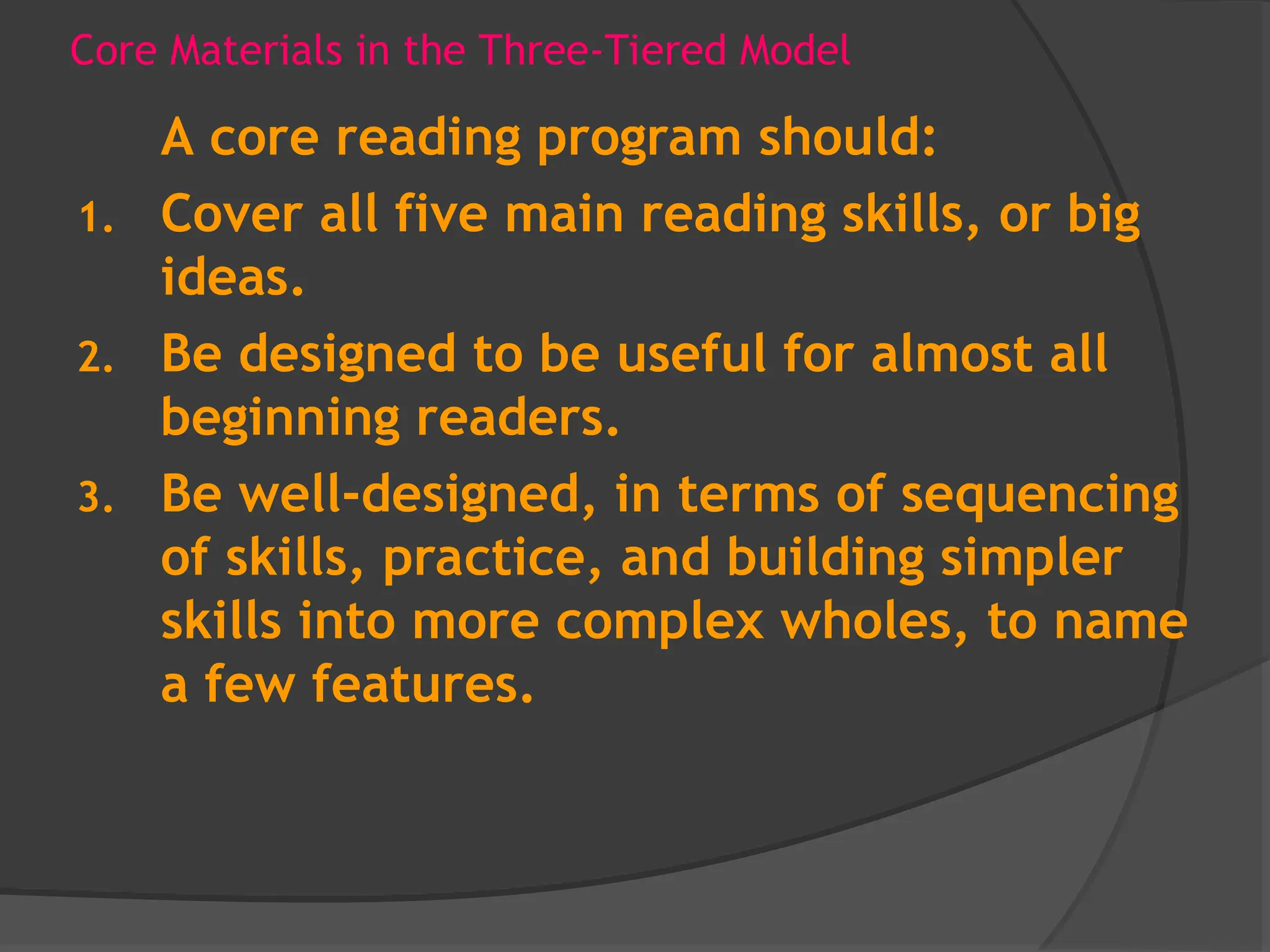 Core Materials in the Three-Tiered Model
A core reading program should:
1. Cover all five main reading skills, or big
ideas.
2. Be designed to be useful for almost all
beginning readers.
3. Be well-designed, in terms of sequencing
of skills, practice, and building simpler
skills into more complex wholes, to name
a few features.
 