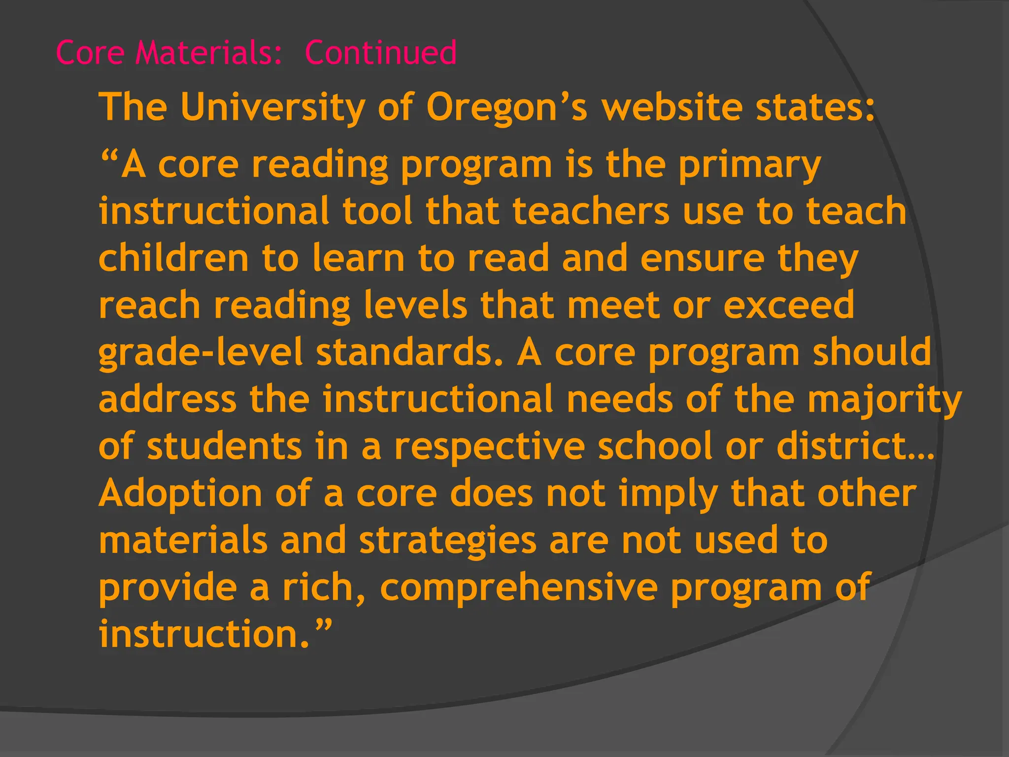 Core Materials: Continued
The University of Oregon’s website states:
“A core reading program is the primary
instructional tool that teachers use to teach
children to learn to read and ensure they
reach reading levels that meet or exceed
grade-level standards. A core program should
address the instructional needs of the majority
of students in a respective school or district…
Adoption of a core does not imply that other
materials and strategies are not used to
provide a rich, comprehensive program of
instruction.”
 