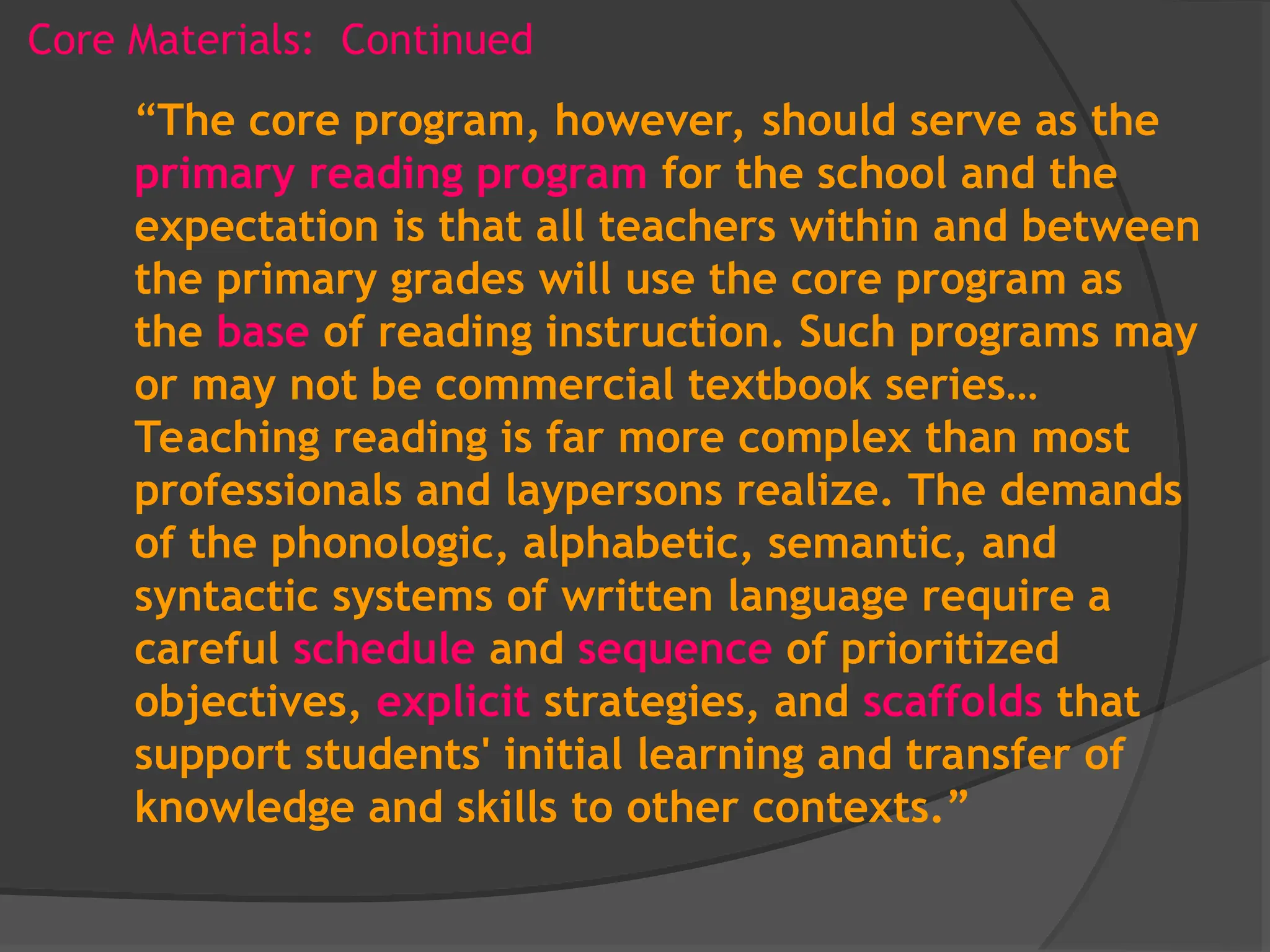 Core Materials: Continued
“The core program, however, should serve as the
primary reading program for the school and the
expectation is that all teachers within and between
the primary grades will use the core program as
the base of reading instruction. Such programs may
or may not be commercial textbook series…
Teaching reading is far more complex than most
professionals and laypersons realize. The demands
of the phonologic, alphabetic, semantic, and
syntactic systems of written language require a
careful schedule and sequence of prioritized
objectives, explicit strategies, and scaffolds that
support students' initial learning and transfer of
knowledge and skills to other contexts.”
 