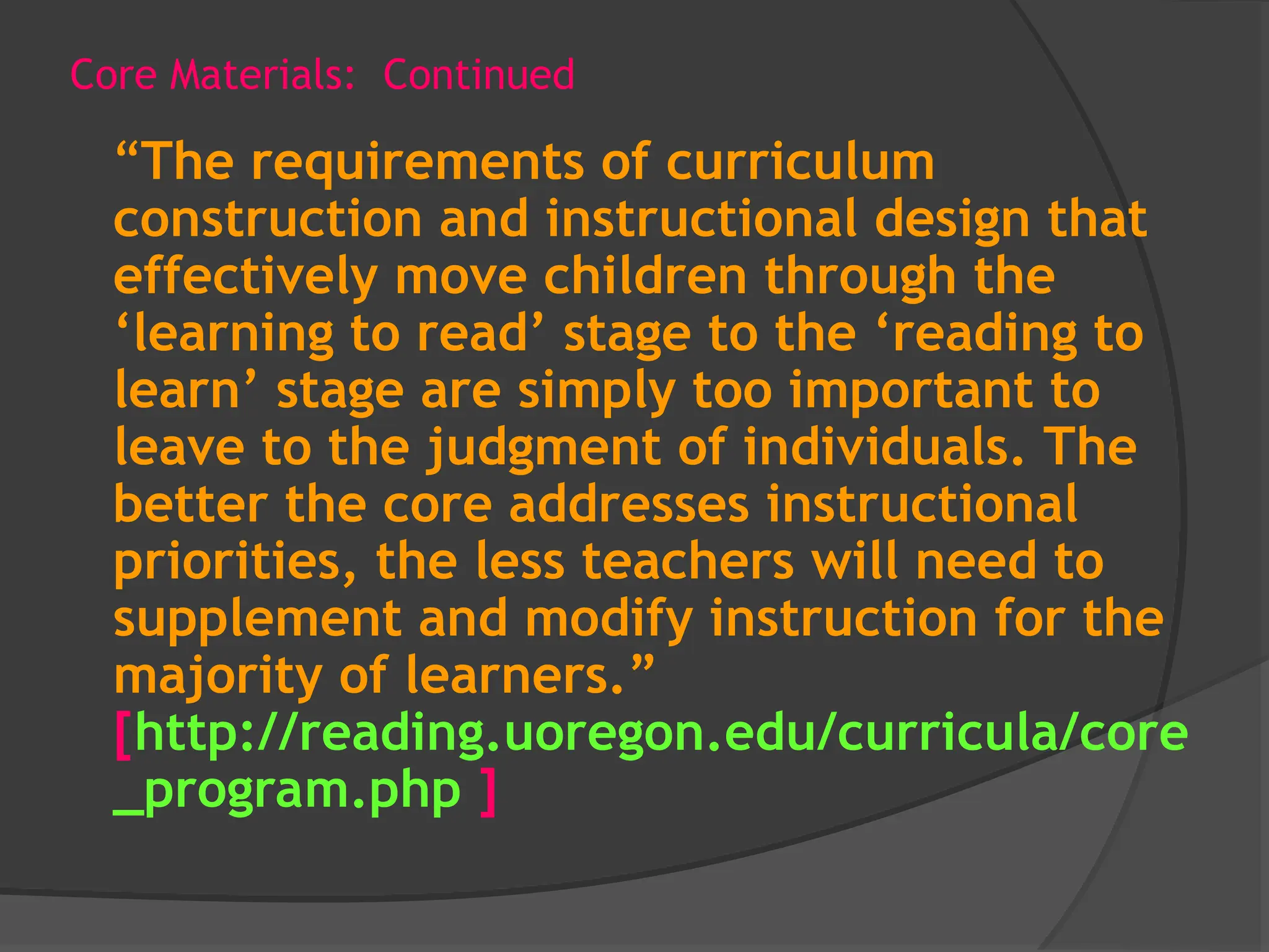 Core Materials: Continued
“The requirements of curriculum
construction and instructional design that
effectively move children through the
‘learning to read’ stage to the ‘reading to
learn’ stage are simply too important to
leave to the judgment of individuals. The
better the core addresses instructional
priorities, the less teachers will need to
supplement and modify instruction for the
majority of learners.”
[http://reading.uoregon.edu/curricula/core
_program.php ]
 