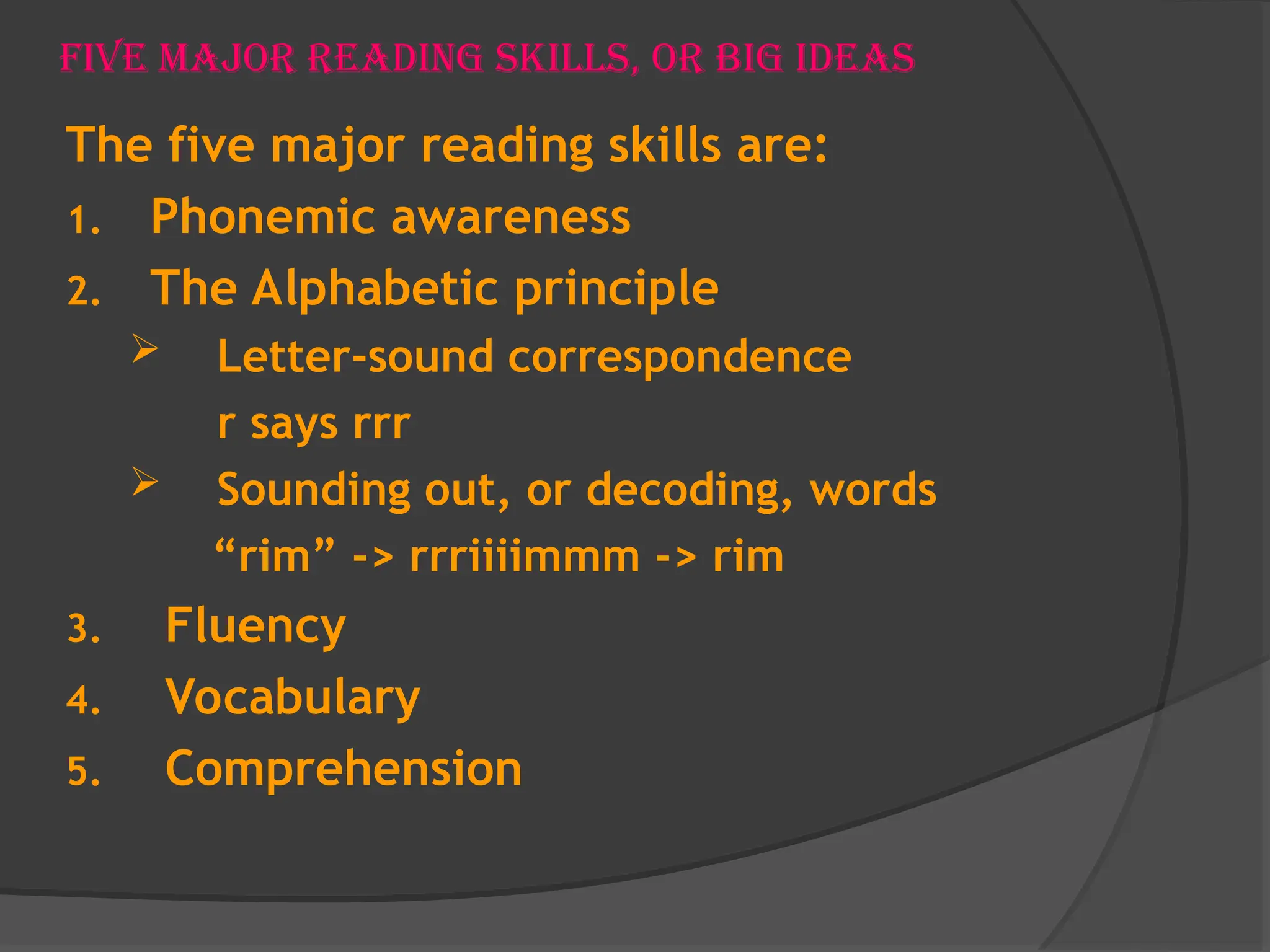 Five Major Reading Skills, or Big Ideas
The five major reading skills are:
1. Phonemic awareness
2. The Alphabetic principle
 Letter-sound correspondence
r says rrr
 Sounding out, or decoding, words
“rim” -> rrriiiimmm -> rim
3. Fluency
4. Vocabulary
5. Comprehension
 
