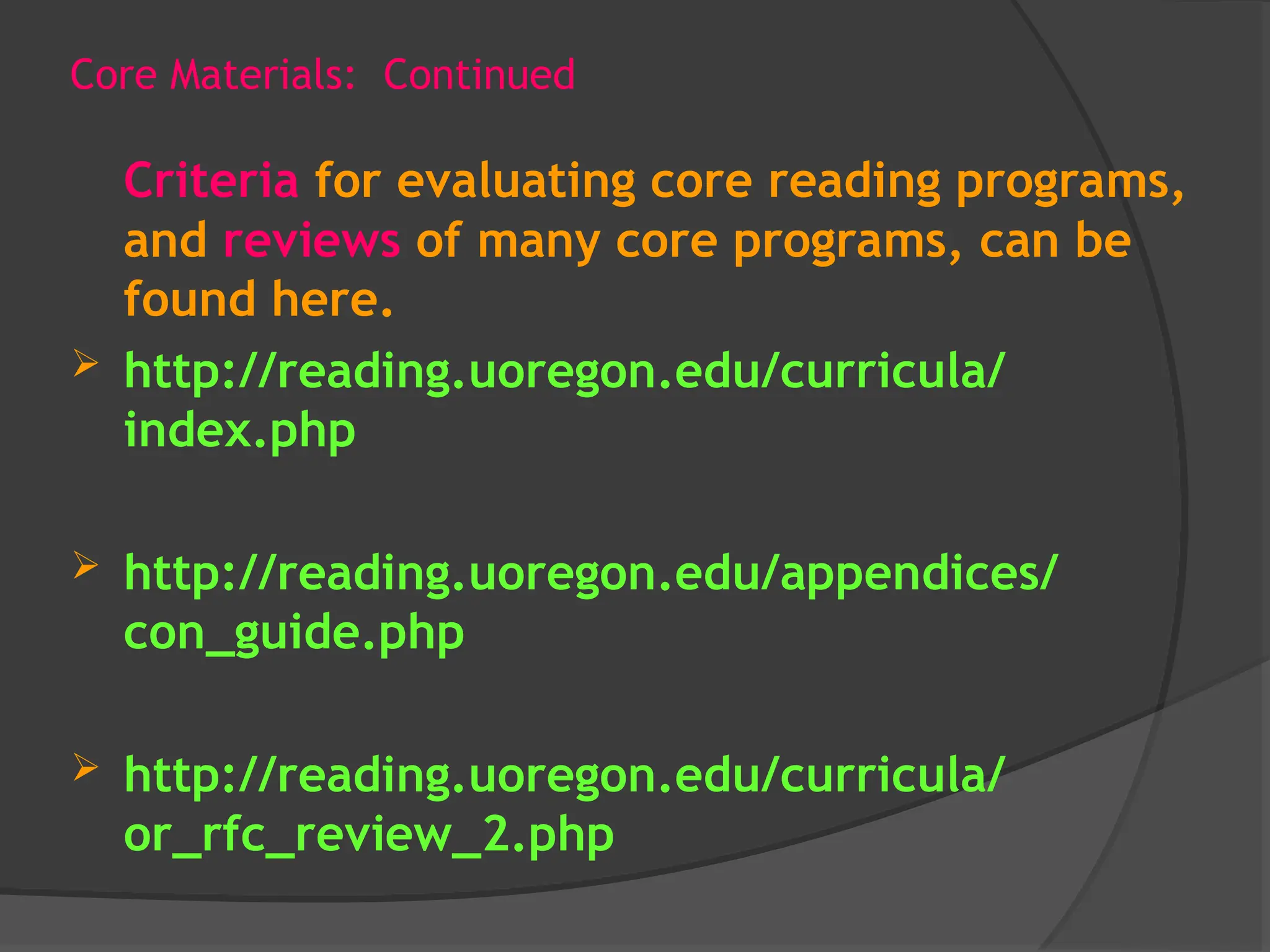 Core Materials: Continued
Criteria for evaluating core reading programs,
and reviews of many core programs, can be
found here.
 http://reading.uoregon.edu/curricula/
index.php
 http://reading.uoregon.edu/appendices/
con_guide.php
 http://reading.uoregon.edu/curricula/
or_rfc_review_2.php
 