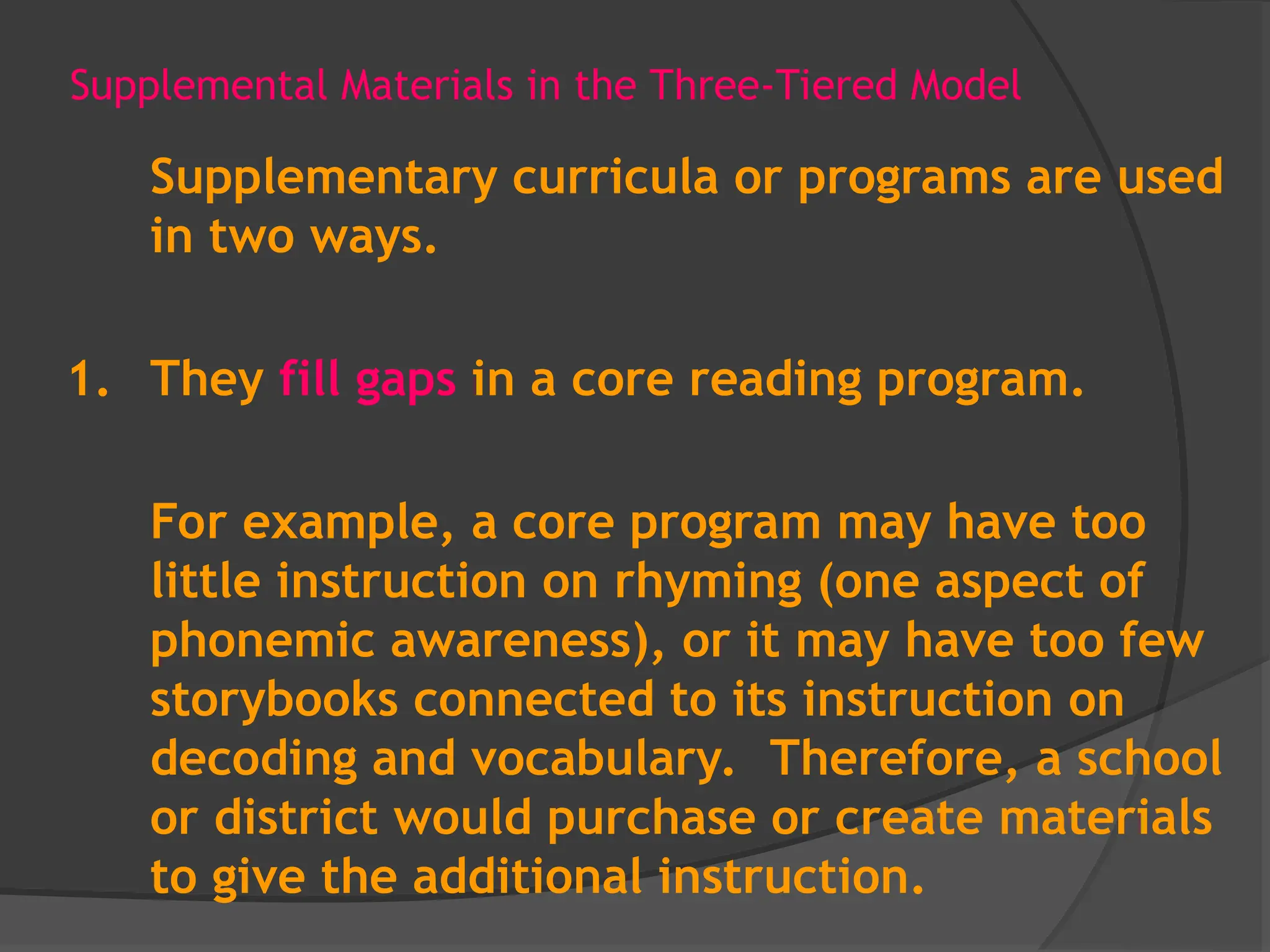 Supplemental Materials in the Three-Tiered Model
Supplementary curricula or programs are used
in two ways.
1. They fill gaps in a core reading program.
For example, a core program may have too
little instruction on rhyming (one aspect of
phonemic awareness), or it may have too few
storybooks connected to its instruction on
decoding and vocabulary. Therefore, a school
or district would purchase or create materials
to give the additional instruction.
 