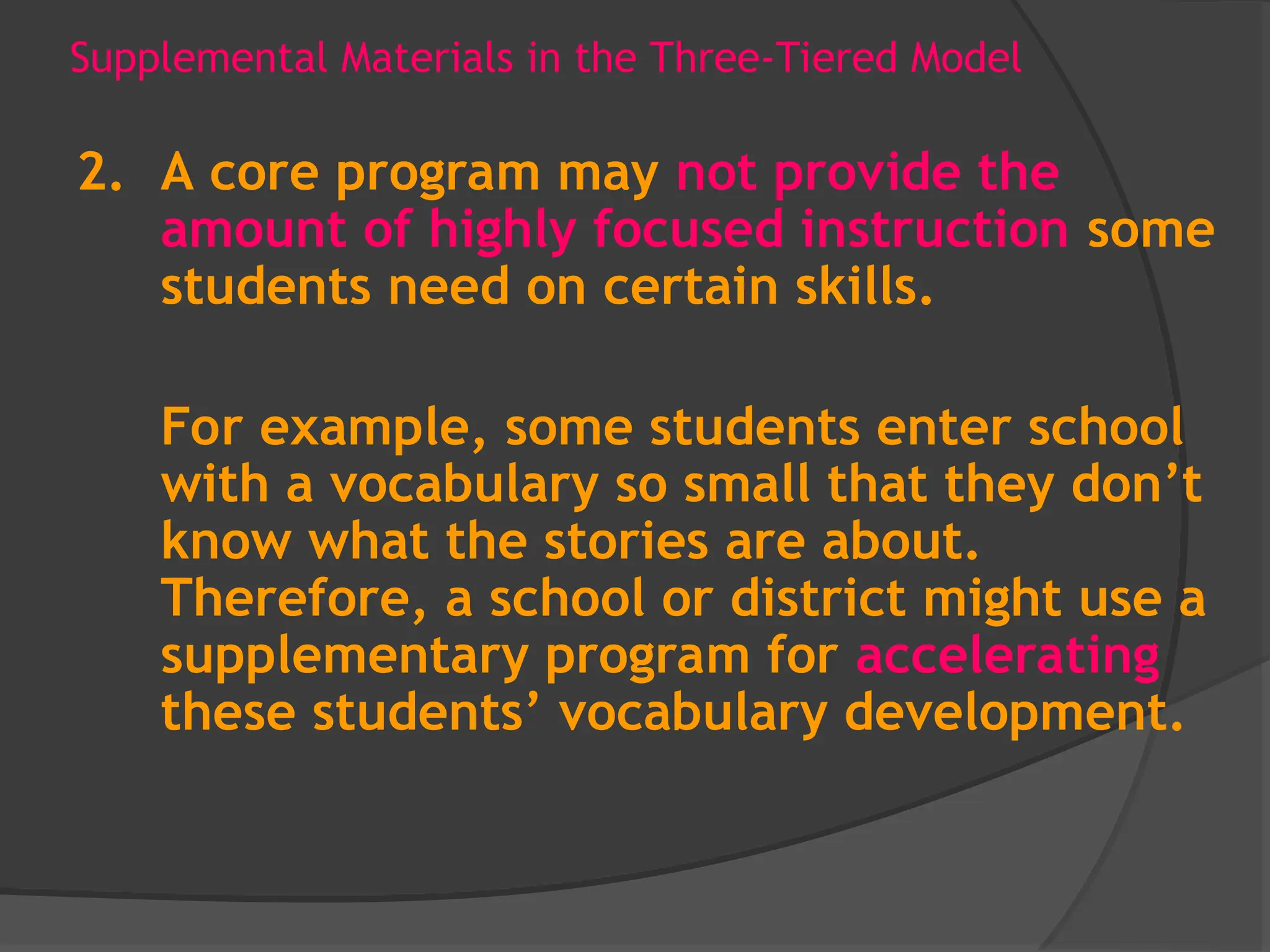 Supplemental Materials in the Three-Tiered Model
2. A core program may not provide the
amount of highly focused instruction some
students need on certain skills.
For example, some students enter school
with a vocabulary so small that they don’t
know what the stories are about.
Therefore, a school or district might use a
supplementary program for accelerating
these students’ vocabulary development.
 