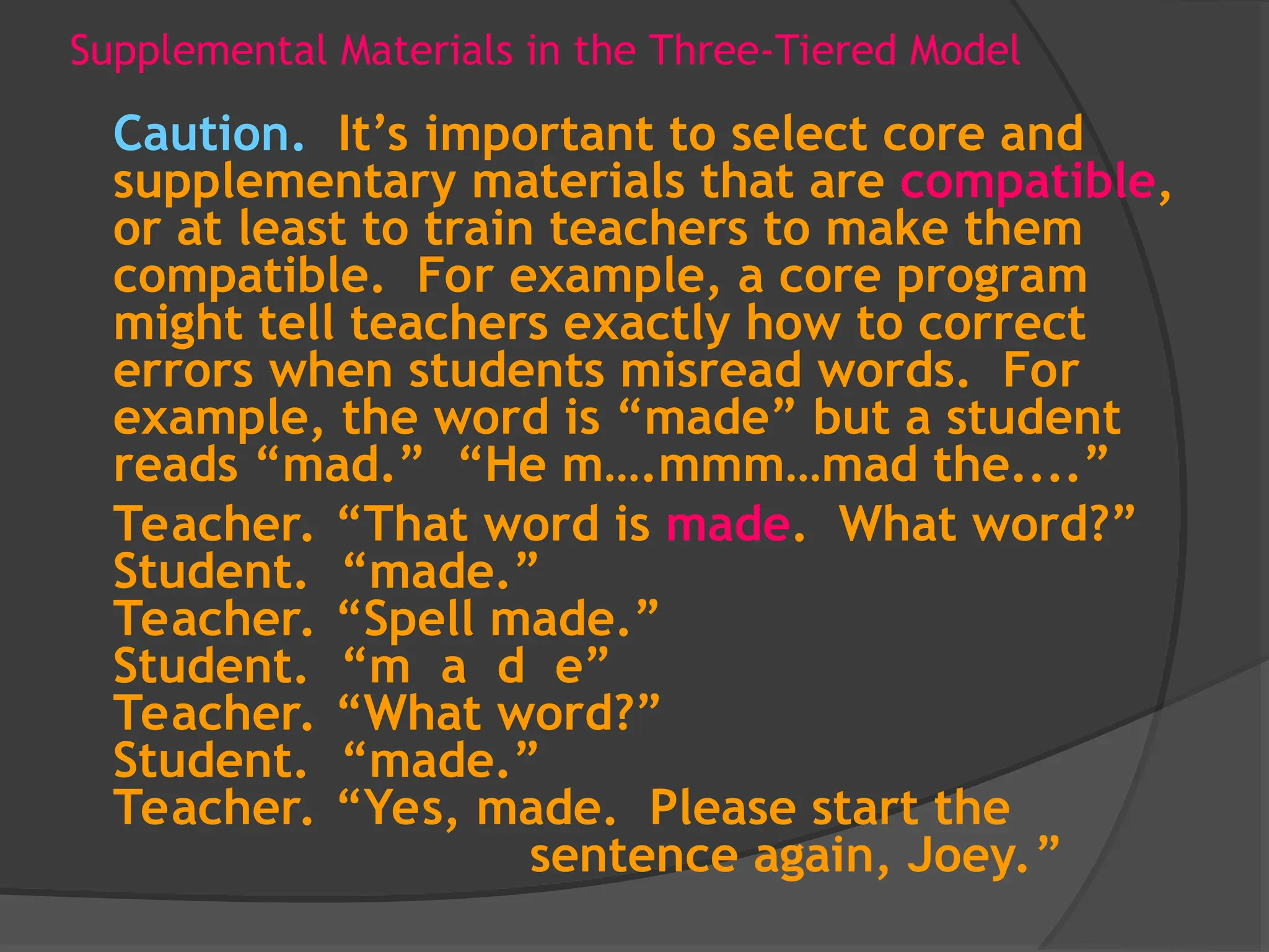 Supplemental Materials in the Three-Tiered Model
Caution. It’s important to select core and
supplementary materials that are compatible,
or at least to train teachers to make them
compatible. For example, a core program
might tell teachers exactly how to correct
errors when students misread words. For
example, the word is “made” but a student
reads “mad.” “He m….mmm…mad the....”
Teacher. “That word is made. What word?”
Student. “made.”
Teacher. “Spell made.”
Student. “m a d e”
Teacher. “What word?”
Student. “made.”
Teacher. “Yes, made. Please start the
sentence again, Joey.”
 