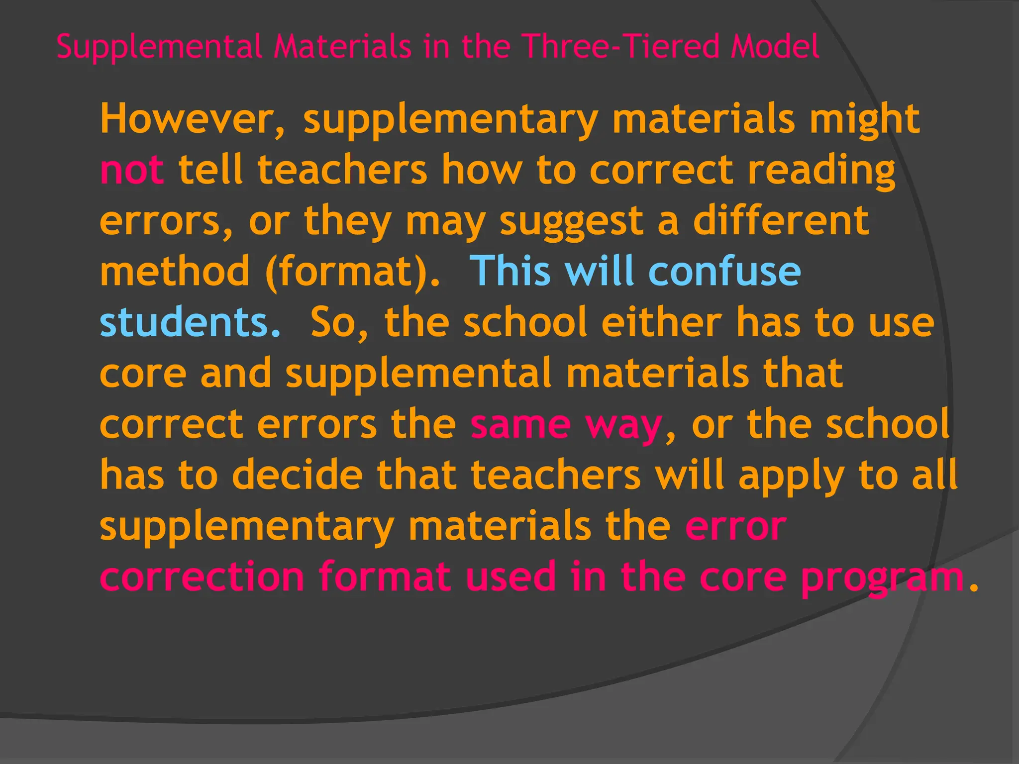 Supplemental Materials in the Three-Tiered Model
However, supplementary materials might
not tell teachers how to correct reading
errors, or they may suggest a different
method (format). This will confuse
students. So, the school either has to use
core and supplemental materials that
correct errors the same way, or the school
has to decide that teachers will apply to all
supplementary materials the error
correction format used in the core program.
 