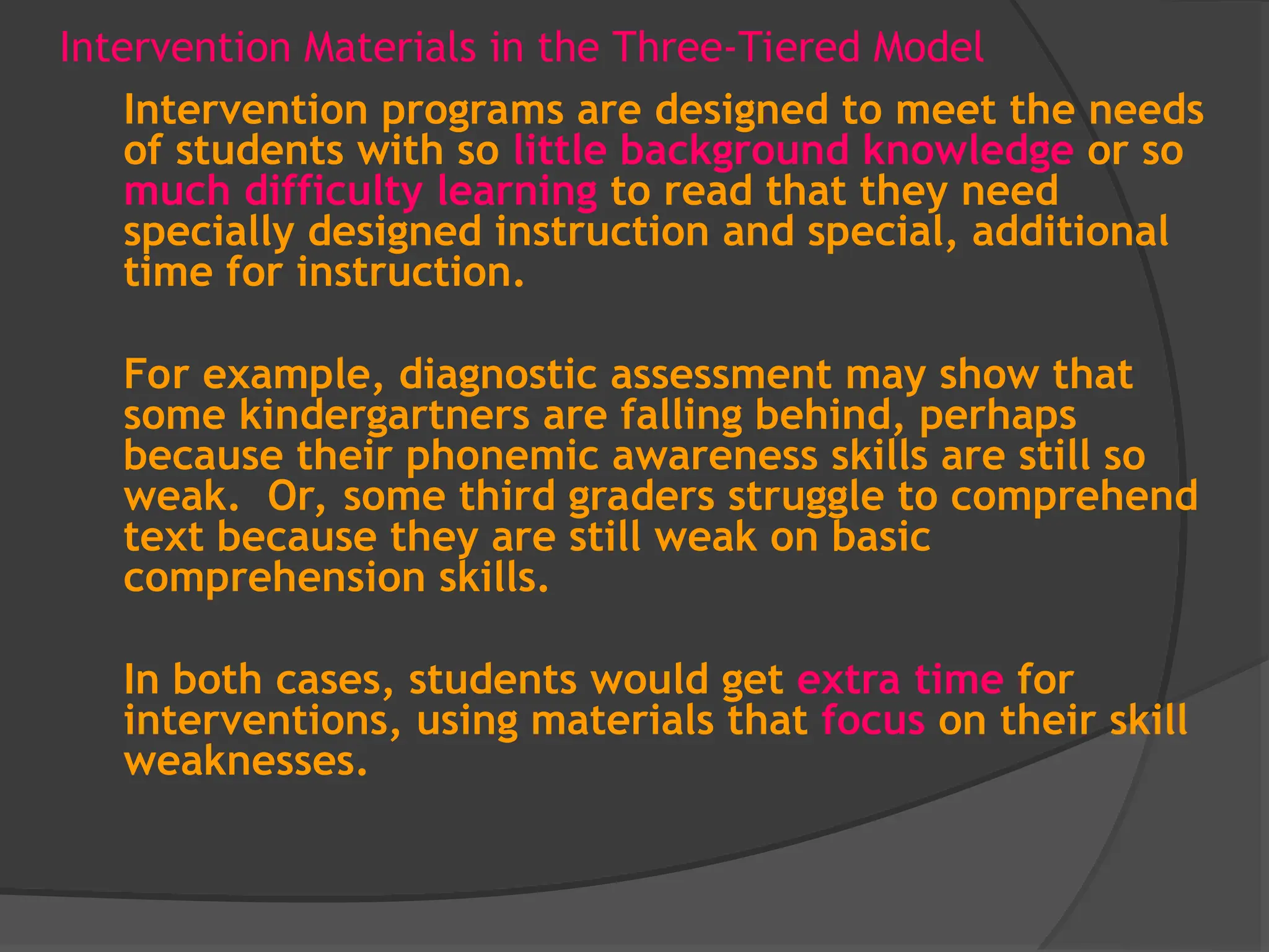 Intervention Materials in the Three-Tiered Model
Intervention programs are designed to meet the needs
of students with so little background knowledge or so
much difficulty learning to read that they need
specially designed instruction and special, additional
time for instruction.
For example, diagnostic assessment may show that
some kindergartners are falling behind, perhaps
because their phonemic awareness skills are still so
weak. Or, some third graders struggle to comprehend
text because they are still weak on basic
comprehension skills.
In both cases, students would get extra time for
interventions, using materials that focus on their skill
weaknesses.
 