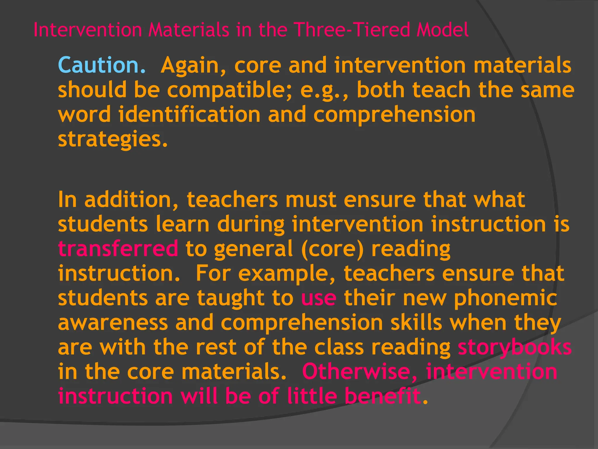 Intervention Materials in the Three-Tiered Model
Caution. Again, core and intervention materials
should be compatible; e.g., both teach the same
word identification and comprehension
strategies.
In addition, teachers must ensure that what
students learn during intervention instruction is
transferred to general (core) reading
instruction. For example, teachers ensure that
students are taught to use their new phonemic
awareness and comprehension skills when they
are with the rest of the class reading storybooks
in the core materials. Otherwise, intervention
instruction will be of little benefit.
 