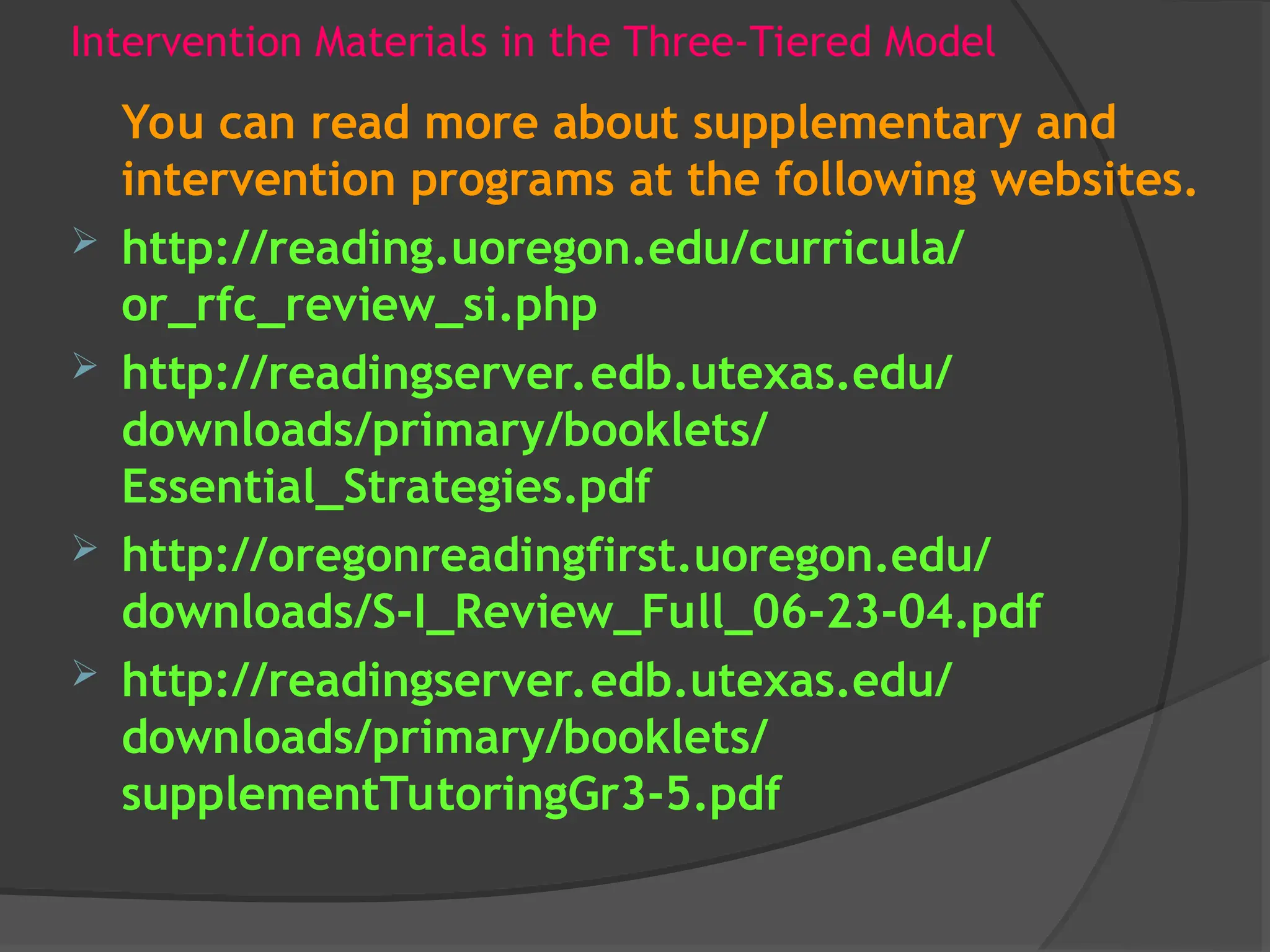 Intervention Materials in the Three-Tiered Model
You can read more about supplementary and
intervention programs at the following websites.
 http://reading.uoregon.edu/curricula/
or_rfc_review_si.php
 http://readingserver.edb.utexas.edu/
downloads/primary/booklets/
Essential_Strategies.pdf
 http://oregonreadingfirst.uoregon.edu/
downloads/S-I_Review_Full_06-23-04.pdf
 http://readingserver.edb.utexas.edu/
downloads/primary/booklets/
supplementTutoringGr3-5.pdf
 