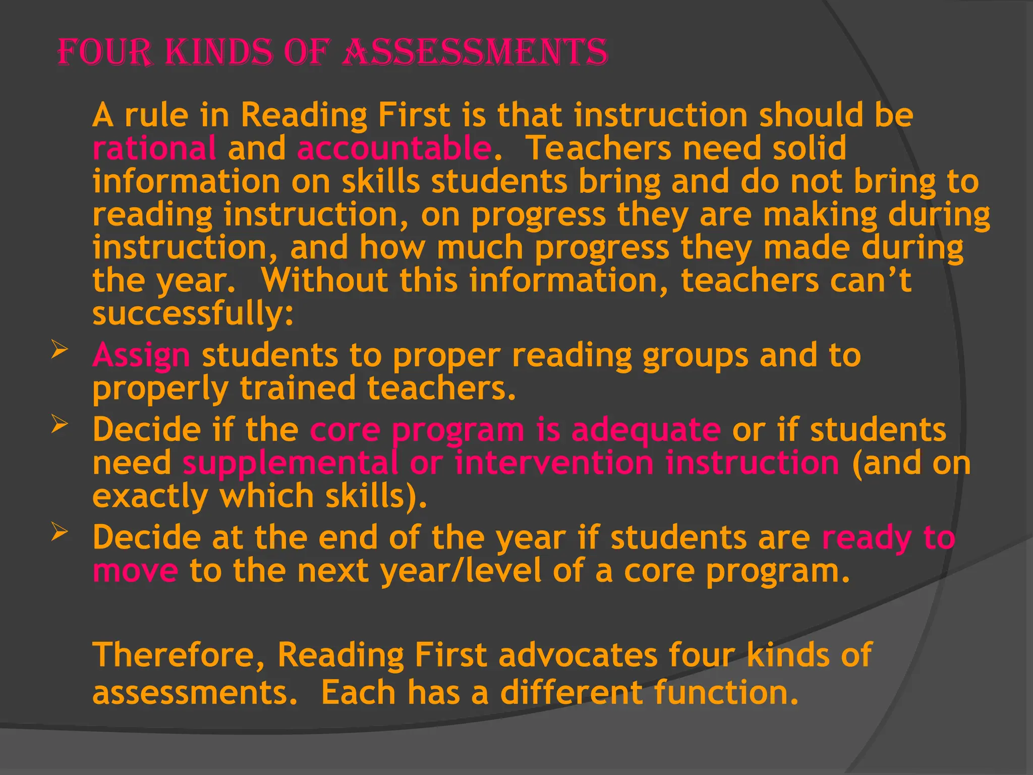 Four Kinds of Assessments
A rule in Reading First is that instruction should be
rational and accountable. Teachers need solid
information on skills students bring and do not bring to
reading instruction, on progress they are making during
instruction, and how much progress they made during
the year. Without this information, teachers can’t
successfully:
 Assign students to proper reading groups and to
properly trained teachers.
 Decide if the core program is adequate or if students
need supplemental or intervention instruction (and on
exactly which skills).
 Decide at the end of the year if students are ready to
move to the next year/level of a core program.
Therefore, Reading First advocates four kinds of
assessments. Each has a different function.
 