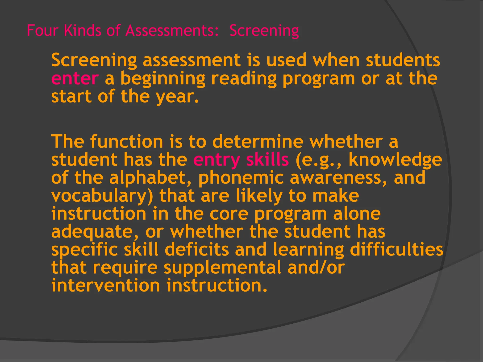 Four Kinds of Assessments: Screening
Screening assessment is used when students
enter a beginning reading program or at the
start of the year.
The function is to determine whether a
student has the entry skills (e.g., knowledge
of the alphabet, phonemic awareness, and
vocabulary) that are likely to make
instruction in the core program alone
adequate, or whether the student has
specific skill deficits and learning difficulties
that require supplemental and/or
intervention instruction.
 