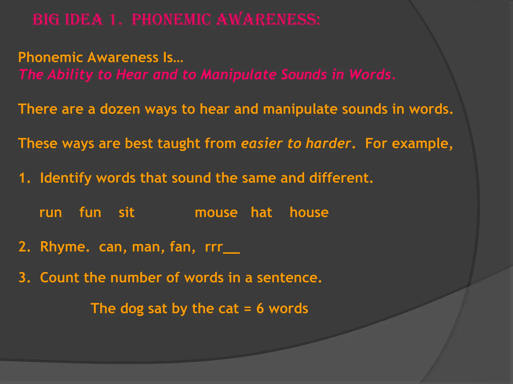 Big Idea 1. Phonemic Awareness:
Phonemic Awareness Is…
The Ability to Hear and to Manipulate Sounds in Words.
There are a dozen ways to hear and manipulate sounds in words.
These ways are best taught from easier to harder. For example,
1. Identify words that sound the same and different.
run fun sit mouse hat house
2. Rhyme. can, man, fan, rrr__
3. Count the number of words in a sentence.
The dog sat by the cat = 6 words
 