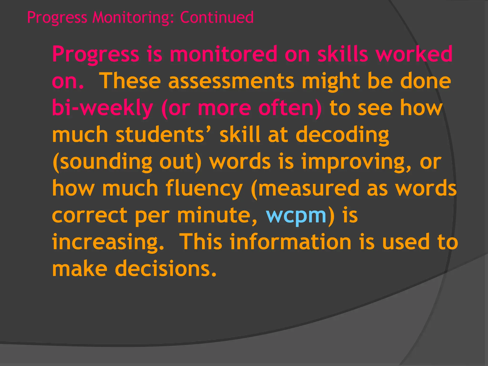 Progress Monitoring: Continued
Progress is monitored on skills worked
on. These assessments might be done
bi-weekly (or more often) to see how
much students’ skill at decoding
(sounding out) words is improving, or
how much fluency (measured as words
correct per minute, wcpm) is
increasing. This information is used to
make decisions.
 