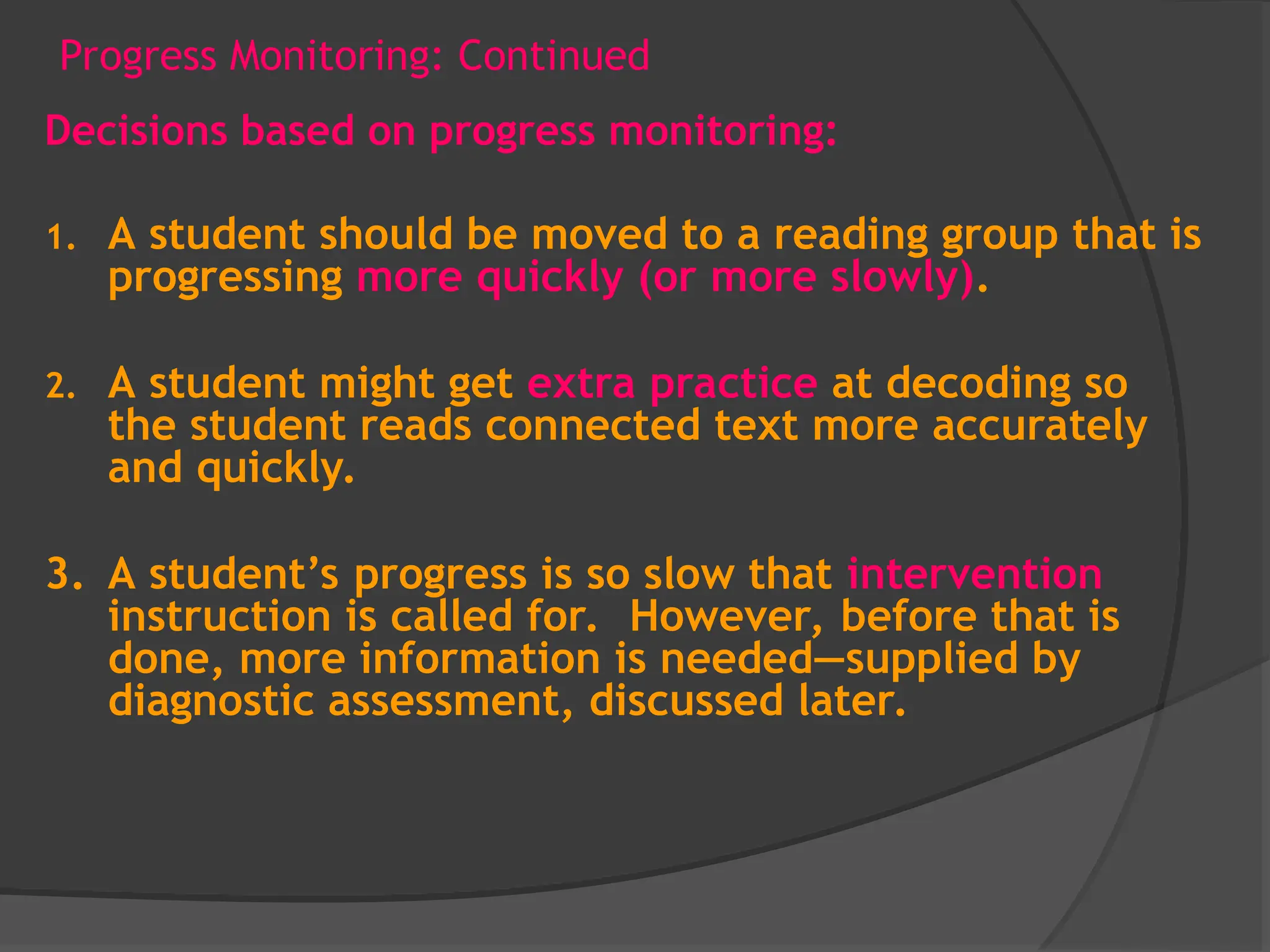 Progress Monitoring: Continued
Decisions based on progress monitoring:
1. A student should be moved to a reading group that is
progressing more quickly (or more slowly).
2. A student might get extra practice at decoding so
the student reads connected text more accurately
and quickly.
3. A student’s progress is so slow that intervention
instruction is called for. However, before that is
done, more information is needed—supplied by
diagnostic assessment, discussed later.
 