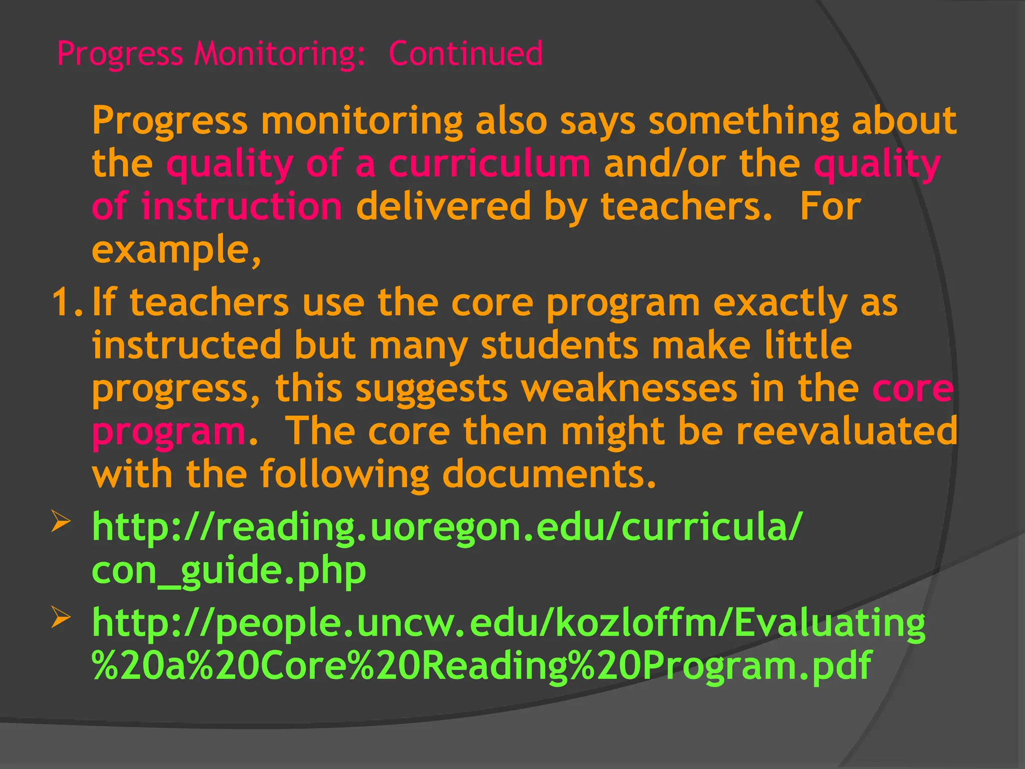 Progress Monitoring: Continued
Progress monitoring also says something about
the quality of a curriculum and/or the quality
of instruction delivered by teachers. For
example,
1.If teachers use the core program exactly as
instructed but many students make little
progress, this suggests weaknesses in the core
program. The core then might be reevaluated
with the following documents.
 http://reading.uoregon.edu/curricula/
con_guide.php
 http://people.uncw.edu/kozloffm/Evaluating
%20a%20Core%20Reading%20Program.pdf
 